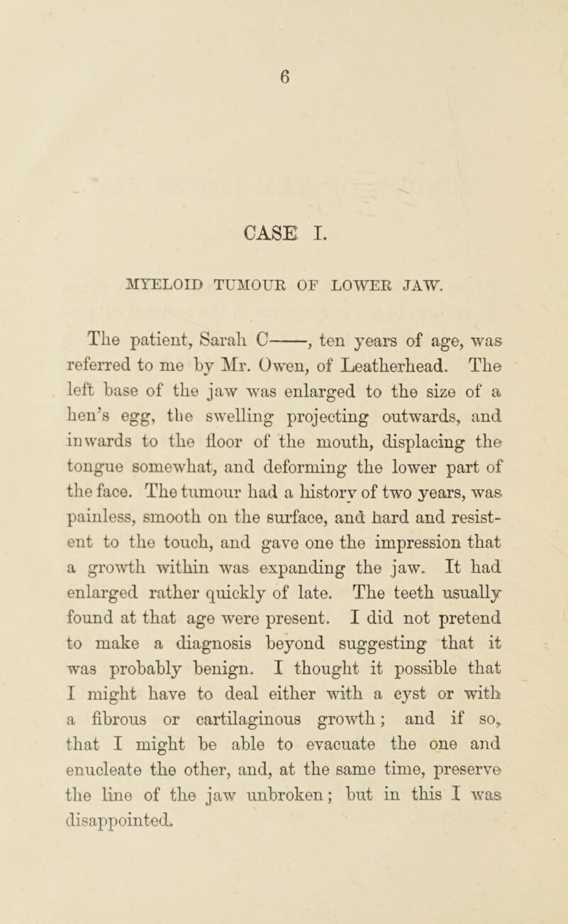 CASE I. MYELOID TUMOUR OF LOWER JAW. The patient, Sarah C , ten years of age, was referred to me by Mr. Owen, of Leatherhead. The left base of the jaw was enlarged to the size of a hen’s egg, the swelling projecting outwards, and inwards to the lloor of the mouth, displacing the tongue somewhat, and deforming the lower part of the face. The tumour had a history of two years, was painless, smooth on the surface, and hard and resist- ent to the touch, and gave one the impression that a gro'wth within was expanding the jaw. It had enlarged rather quickly of late. The teeth usually found at that age were present. I did not pretend to make a diagnosis beyond suggesting that it was probably benign. I thought it possible that I might have to deal either with a cyst or with a fibrous or cartilaginous growth; and if so, that I might be able to evacuate the one and enucleate the other, and, at the same time, preserve the line of the jaw unbroken; but in this I was disappointed.