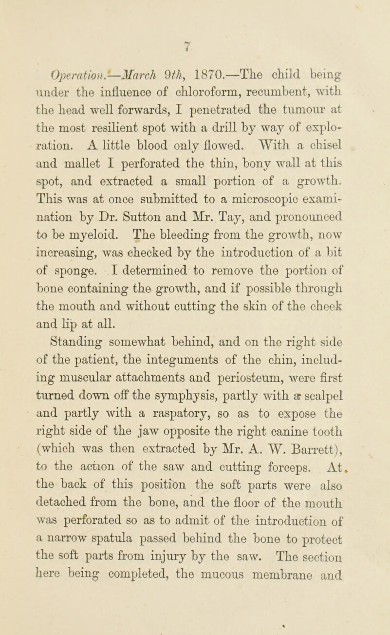 Operation.—March dth, 1870.—The child being under the influence of chloroform, recumbent, with the head well forwards, I penetrated the tumour at the most resilient spot with a drill by way of explo- ration. A little blood only flowed. With a chisel and mallet I perforated the thin, bony wall at this spot, and extracted a small portion of a growth. This was at once submitted to a microscopic exami- nation by Dr, Sutton and Mr. Tay, and pronounced to be myeloid. The bleeding from the growth, now increasing, was checked by the introduction of a bit of sponge. I determined to remove the portion of bone containing the growth, and if possible through the mouth and without cutting the skin of the cheek and lip at all. Standing somewhat behind, and on the right side of the patient, the integuments of the chin, includ- ing muscular attachments and periosteum, were first turned down off the symphysis, partly with ar scalpel and partly with a raspatory, so as to expose the right side of the jaw opposite the right canine tooth (which was then extracted by Mr. A. W. Barrett), to the action of the saw and cutting forceps. At, the back of this position the soft parts were also detached from the bone, and the floor of the mouth was perforated so as to admit of the introduction of a narrow spatula passed behind the bone to protect the soft parts from injury by the saw. The section here being completed, the mucous membrane and