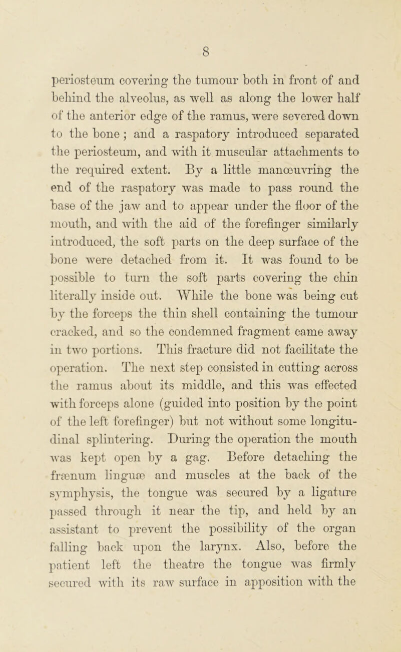periosteum covering the tumour both in front of and behind the alveolus, as well as along the lower half of the anterior edge of the ramus, were severed down to the bone ; and a raspatory introduced separated tlie periosteum, and with it muscular attachments to the required extent. By a little manoeuvring the end of the raspatory was made to pass round the base of the jaw and to appear under the lhx)r of the iiiouth, and with the aid of the forefinger similarly introduced, the soft parts on the deep surface of the bone were detached from it. It was found to be ]:>ossible to turn the soft parts covering the chin literally inside out. While the bone was being cut b}' the forceps the thin shell containing the tumom* cracked, and so the condemned fragment came away ill two portions. This fractm’e did not facilitate the operation. Tlie next step consisted in cutting across tlie ramus about its middle, and this was effected with forceps alone (guided into position by the point of the left forefinger) but not without some longitu- dinal splintering. During the operation the mouth Avas kept open by a gag. Before detaching the frienum lingiue and muscles at the back of the SA’mphysis, the tongue was secured by a ligature passed through it near the tip, and held by an assistant to prevent the possibility of the organ falling back iiiion tlie larynx. Also, before the patient left the theatre the tongue was firmly secured with its raAv surface in apposition with the