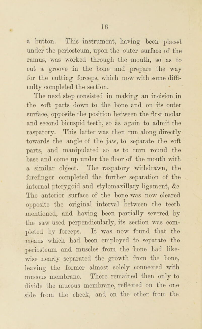 a button. This instrument, having been placed under the periosteum, upon the outer surface of the ramus, was worked through the mouth, so as to cut a groove in the bone and prepare the way for the cutting forceps, which now with some diffi- culty completed the section. The next step consisted in making an incision in the soft parts down to the bone and on its outer sm-face, opposite the position between the first molar and second bicuspid teeth, so as again to admit the raspatory. This latter was then run along directly towards the angle of the jaw, to separate the soft parts, and manipulated so as to turn round the base and come up under the floor of the mouth mth a similar object. Tlie raspatory withdrawn, the forefinger completed the further separation of the internal pterj’goid and stylomaxillary ligament, &c The anterior surface of the bone was now cleared opposite the original interval between the teeth mentioned, and having been partially severed by the saw used perpendicularly, its section was com- pleted by forceps. It was now found that the means which had been employed to separate the periosteum and muscles from the bone had like- wise nearly separated the growth from the bone, leaving the former almost solely connected with mucous membrane. There remained then only to divide the mucous membrane, refiected on the one side from the cheek, and on the other from the