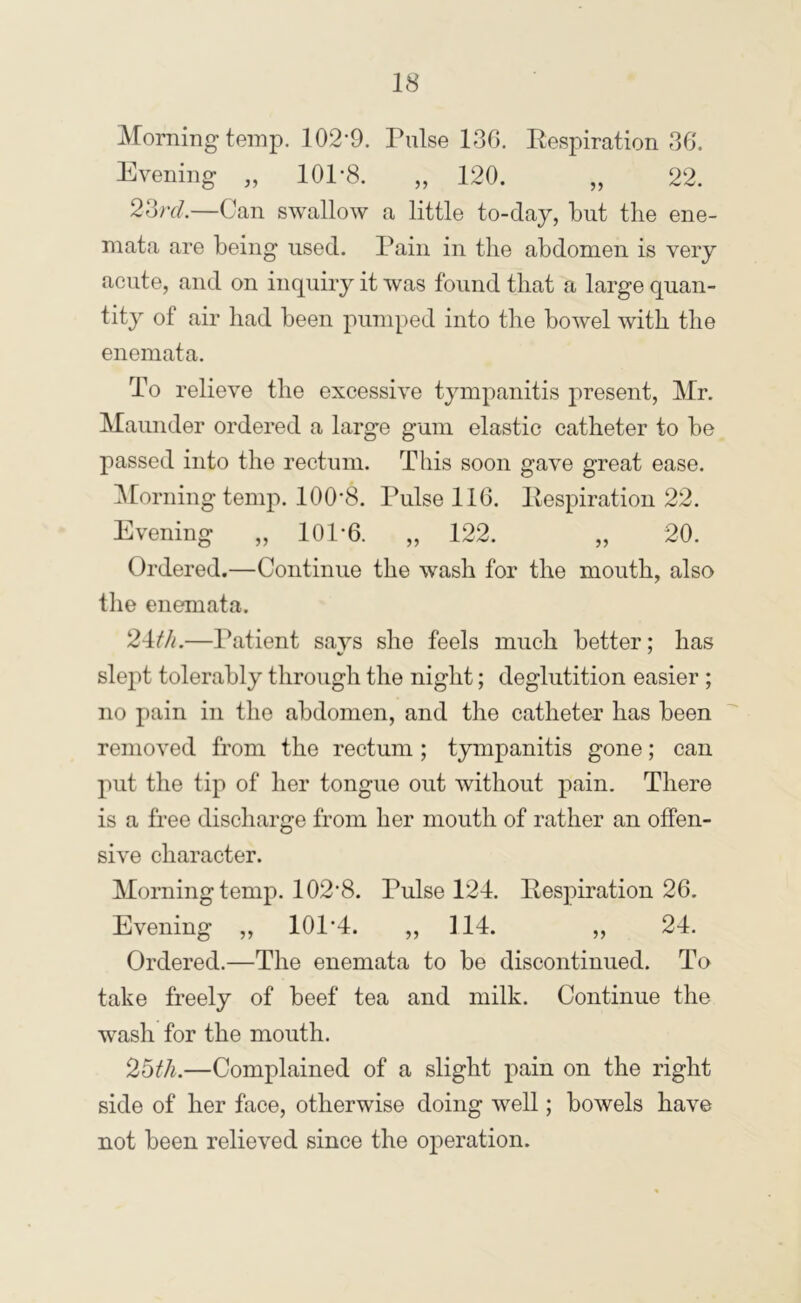 Morning temp. 102’9. Pulse lr3G. Eespiration PS, Evening „ 101’8. „ 120. „ 22. 23;y/.—Can swallow a little to-day, but the ene- mata are being used. Pain in the abdomen is very acute, and on inquiry it was found that a large quan- tity of air had been pumped into the bowel with the enemata. To relieve the excessive tympanitis present, Mr. Maunder ordered a large gum elastic catheter to be passed into the rectum. This soon gave great ease. IMorning temp. lOO'S. Pulse 116. Eespiration 22. Evening „ 101*6. „ 122. „ 20. Ordered.—Continue the wash for the mouth, also the enemata. 24t/i.—Patient says she feels much better; has slept tolerably through the night; deglutition easier ; no pain in the abdomen, and the catheter has been removed from the rectum ; tympanitis gone; can put the tip of her tongue out without pain. There is a free discharge from her mouth of rather an offen- sive character. Morning temp. 102*8. Pulse 124. Eespiration 26. Evening ,, 101*4. „ 114. „ 24. Ordered.—The enemata to be discontinued. To take freely of beef tea and milk. Continue the wash for the mouth. 25fh.—Complained of a slight pain on the right side of her face, otherwise doing well; bowels have not been relieved since the operation.