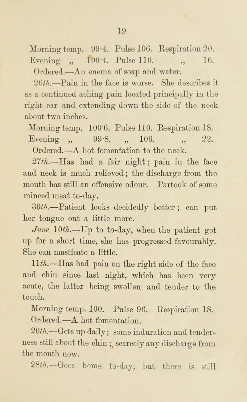 Morning temp. 99‘4. Pulse 106. Respiration 20. Evening „ 100'4. Pulse 110. ,, 16. Ordered.—An enema of soap and water. 26//o—Pain in the face is worse. She describes it as a continued aching pain located principally in the right ear and extending down the side of the neck about two inches. Morning temp. 100'6. Pulse 110. Respiration 18. Eveniug „ 99'8. „ 106. ,, 22. Ordered.—A hot fomentation to the neck. 21th.—Has had a fair night; pain in the face and neck is much relieved; the discharge from the mouth has still an offensive odour. Partook of some minced meat to-day. ?>Wi.—Patient looks decidedly better; can put her tongue out a little more. June 10th.—Up to to-day, when the patient got up for a short time, she has progressed favourably. She can masticate a little. 11^//.—Has had pain on the right side of the face and chin since last night, which has been very acute, the latter being swollen and tender to the touch. Morning temp. 100. Pulse 96. Respiration 18. Ordered.—A hot fomentation. 20th.—Grets up daily; some induration and tender- ness still about the chin scarcely any discharge from the mouth now. 28i^/?.—Goes home to-day, but there is still