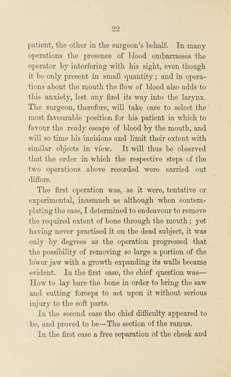 patient, the other in the surgeon’s hehalf. In many operations the presence of hlood embarrasses the operator by interfering with his sight, even though it he only present in small quantity; and in opera- tions about the mouth the flow of hlood also adds to this anxiety, lest any find its way into the larynx. The surgeon, therefore, will take care to select the most favourable position for his patient in which to favour the ready escape of hlood by the mouth, and Avill so time his incisions and limit their extent with similar objects in view. It will thus be observed that the order in which the respective steps of the two operations above recorded were carried out differs. The first operation was, as it were, tentative or experimental, inasmuch as although when contem- plating the case, I determined to endeavour to remove the required extent of bone through the mouth ; yet having never practised it on the dead subject, it was only by degrees as the operation progressed that the possihihty of removing so large a portion of the lower jaw with a growth expanding its walls became evident. In the first case, the chief question was— How to lay hare the bone in order to bring the saw and cutting forceps to act upon it without serious injury to the soft parts. In the second case the chief difiiculty appeared to be, and proved to he—The section of the ramus. In the first case a free separation of the cheek and