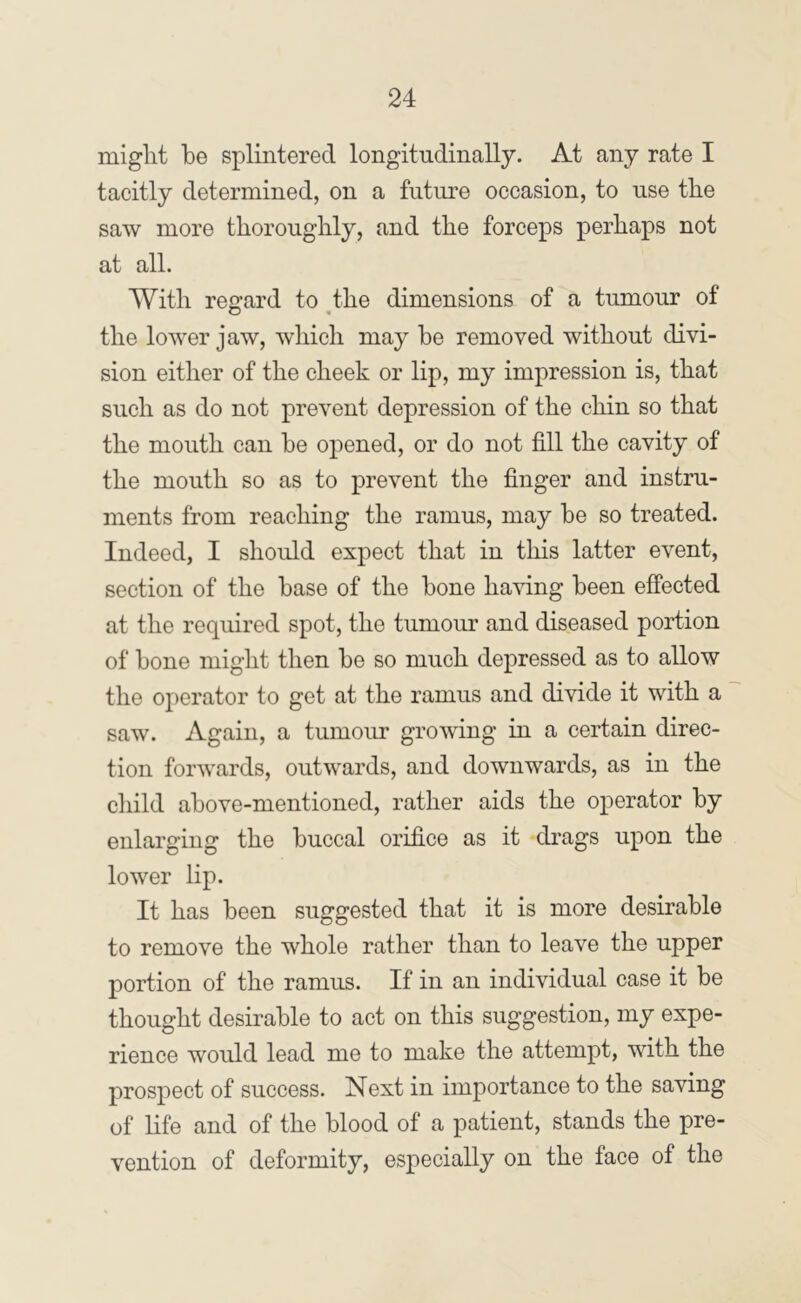 might be splintered longitudinally. At any rate I tacitly determined, on a future occasion, to use the saw more thoroughly, and the forceps perhaps not at all. With regard to the dimensions of a tumour of O « the lower jaw, which may be removed without divi- sion either of the cheek or lip, my impression is, that such as do not prevent depression of the chin so that the mouth can be opened, or do not fill the cavity of the mouth so as to prevent the finger and instru- ments from reaching the ramus, may be so treated. Indeed, I should expect that in this latter event, section of the base of the hone having been effected at the required spot, the tumour and diseased portion of hone might then he so much depressed as to allow the operator to get at the ramus and divide it with a saw. Again, a tumour growing in a certain direc- tion forwards, outwards, and downwards, as in the cliild above-mentioned, rather aids the operator by enlarging the buccal orifice as it drags upon the lower lip. It has been suggested that it is more desirable to remove the whole rather than to leave the upper portion of the ramus. If in an individual case it be thought desirable to act on this suggestion, my expe- rience would lead me to make the attempt, with the prospect of success. Next in importance to the saving of life and of the blood of a patient, stands the pre- vention of deformity, especially on the face of the