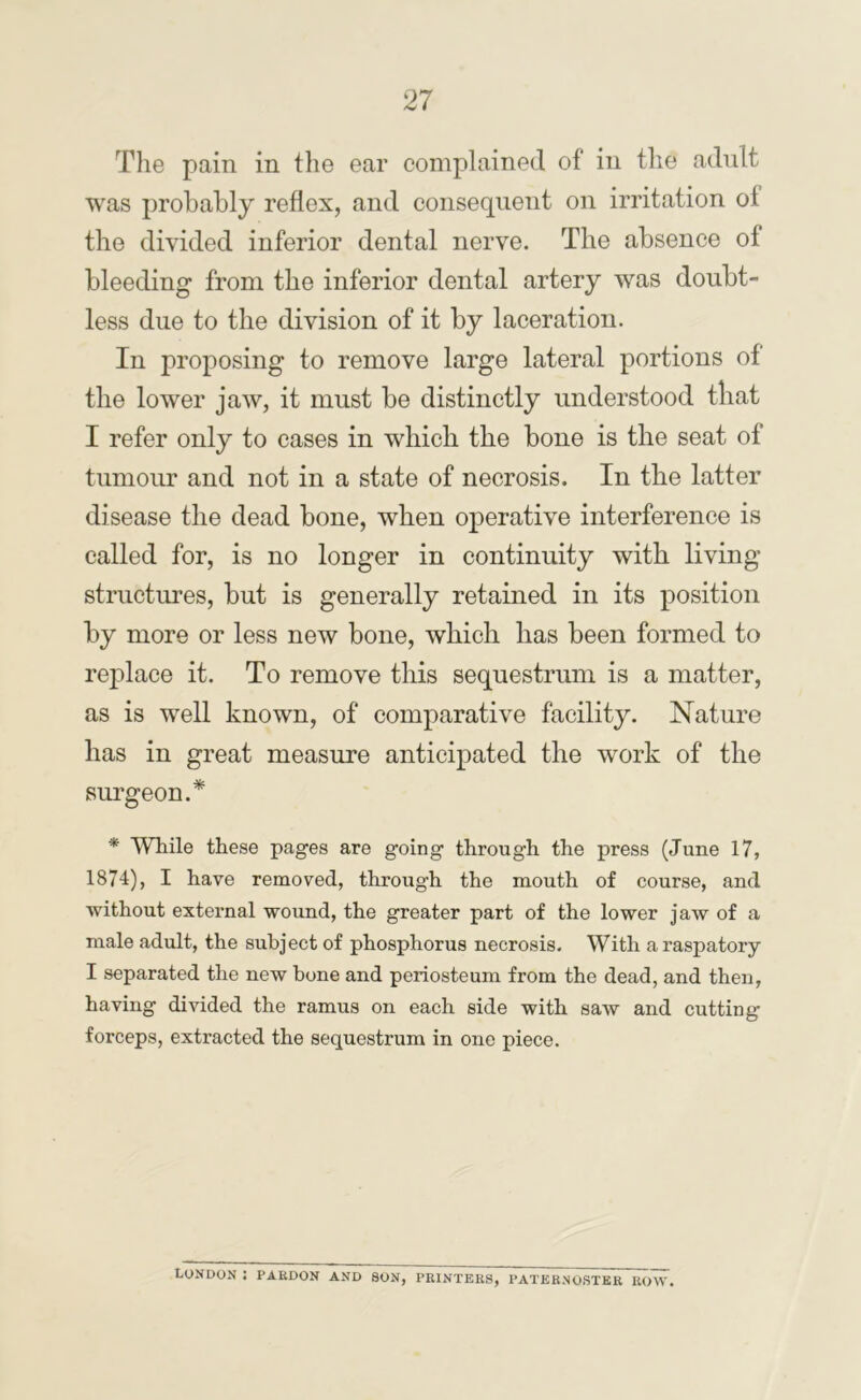 Tlie pain in the ear complained of in the adnlt was probably reflex, and consequent on irritation of the divided inferior dental nerve. The absence of bleeding from the inferior dental artery was doubt- less due to the division of it by laceration. In proposing to remove large lateral portions of the lower jaw, it must be distinctly understood that I refer only to cases in which the bone is the seat of tumour and not in a state of necrosis. In the latter disease the dead bone, when operative interference is called for, is no longer in continuity with living structiu’es, but is generally retained in its position by more or less new bone, which has been formed to replace it. To remove this sequestrum is a matter, as is well known, of comparative facility. Nature has in great measure anticipated the work of the surgeon.* * While these pages are going through the press (June 17, 1874), I have removed, through the mouth of course, and without external wound, the greater part of the lower jaw of a male adult, the subject of phosphorus necrosis. With a raspatory I separated the new bone and periosteum from the dead, and then, having divided the ramus on each side with saw and cutting forceps, extracted the sequestrum in one piece. London ; pardon and son, printers, paternoster row.