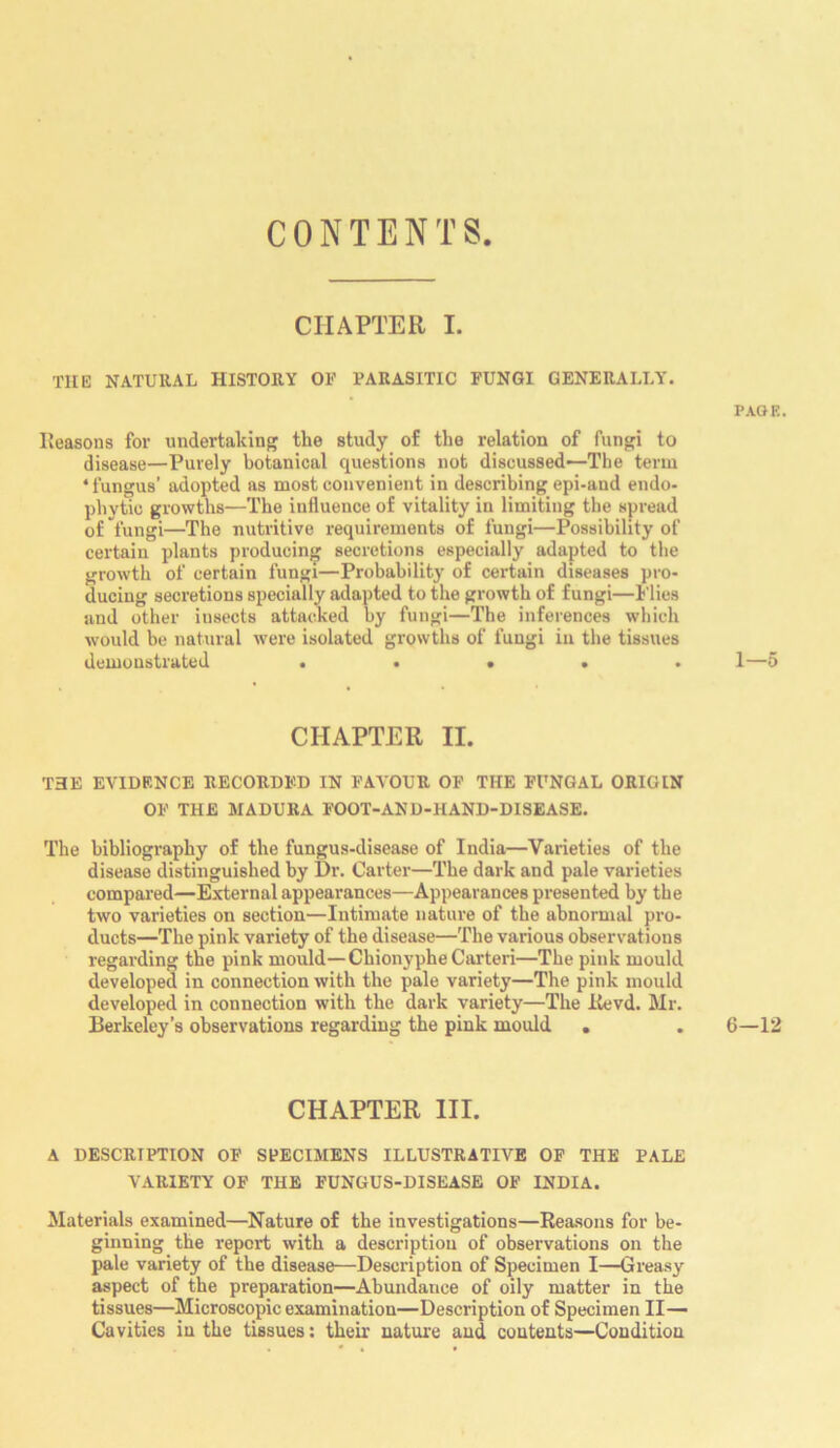 CONTENTS CHAPTER I. the natural history of parasitic fungi generally. PAGE. Reasons for undertaking the study of the relation of fungi to disease—Purely botanical questions not discussed—The term * fungus’ adopted as most convenient in describing epi-and endo- phytic growths—The influence of vitality in limiting the spread of fungi—The nutritive requirements of fungi—Possibility of certain plants producing secretions especially adapted to the growth of certain fungi—Probability of certain diseases pro- ducing secretions specially adapted to the growth of fungi—Plies and other iusects attacked by fungi—The inferences which would be natural were isolated growths of fungi in the tissues demonstrated . . • . 1—5 CHAPTER II. THE evidence recorded in favour of the fungal origin OF THE MADURA FOOT-AND-HAND-DISEASE. The bibliography of the fungus-disease of India—Varieties of the disease distinguished by Dr. Carter—The dark and pale varieties compared—External appearances—Appearances presented by the two varieties on section—Intimate nature of the abnormal pro- ducts—The pink variety of the disease—The various observations regarding the pink mould—ChionypheCarteri—The pink mould developed in connection with the pale variety—The pink mould developed in connection with the dark variety—The Revd. Mr. Berkeley’s observations regarding the pink mould . . 6—12 CHAPTER III. A DESCRIPTION OF SPECIMENS ILLUSTRATIVE OF THE PALE VARIETY OF THE FUNGUS-DISEASE OF INDIA. Materials examined—Nature of the investigations—Reasons for be- ginning the report with a description of observations on the pale variety of the disease—Description of Specimen I—Greasy aspect of the preparation—Abundance of oily matter in the tissues—Microscopic examination—Description of Specimen II— Cavities in the tissues: their nature and contents—Condition