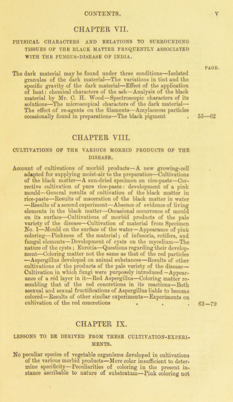 CHAPTER VII. PHYSICAL CHARACTERS AND RELATIONS TO SURROUNDING TISSUES OF THE BLACK MATTER FREQUENTLY ASSOCIATED WITH THE FUNGUS-DISEASE OF INDIA. t PAGE. The dark material may be found under three conditions—Isolated granules of the dark material—The variations in tint and the specific gravity of the dark material—Effect of the application of heat: chemical characters of the ash—Analysis of the black material by Mr. C. H. Wood—Spectroscopic characters of its solutions—The microscopical characters of the dark material— The effect of re-agents on the filaments—Amylaceous particles occasionally found in preparations—The black pigment . 55—62 CHAPTER VIII. CULTIVATIONS OF THE VARIOUS MORBID PRODUCTS OF THE DISEASE. Account of cultivations of morbid products—A new growing-cell adapted for supplying moist-air to the preparation—^Cultivations of the black matter—A sun-dried specimen on rice-paste—Cor- rective cultivation of pure rice-paste: development of a pink mould—General results of cultivation of the black matter in rice-paste—Results of maceration of the black matter in water —Results of a second experiment—Absence of evidence of living elements in the black matter—Occasional occurrence of mould on its surface—Cultivations of morbid products of the pale variety of the disease—Cultivation of material from Specimen No. I—Mould on the surface of the water—Appearance of pink coloring—Pinkness of the material; of infusoria, rotifers, and fungal elements—Development of cysts on the mycelium—The nature of the cysts; Eurotia—Questions regarding their develop- ment—Coloring matter not the same as that of the red particles —Aspergillus developed on animal substances—Results of other cultivations of the products of the pale variety of the disease— Cultivation in which fungi were purposely introduced—Appear- ance of a red layer in it—Red Aspergillus—Coloring matter re- sembling that of the red concretions in its reactions—Both asexual and sexual fructifications of Aspergillus liable to become colored—Results of other similar experiments—Experiments on cultivation of the red concretions . . .63 —79 CHAPTER IX. LESSONS TO BE DERIVED FROM THESE CULTIVATION-EXPERI- MENTS. No peculiar species of vegetable organisms developed in cultivations of the various morbid products—Mere color insufficient to deter- mine specificity—Peculiarities of coloring in the present in- stance ascribable to nature of substratum—Pink coloring not