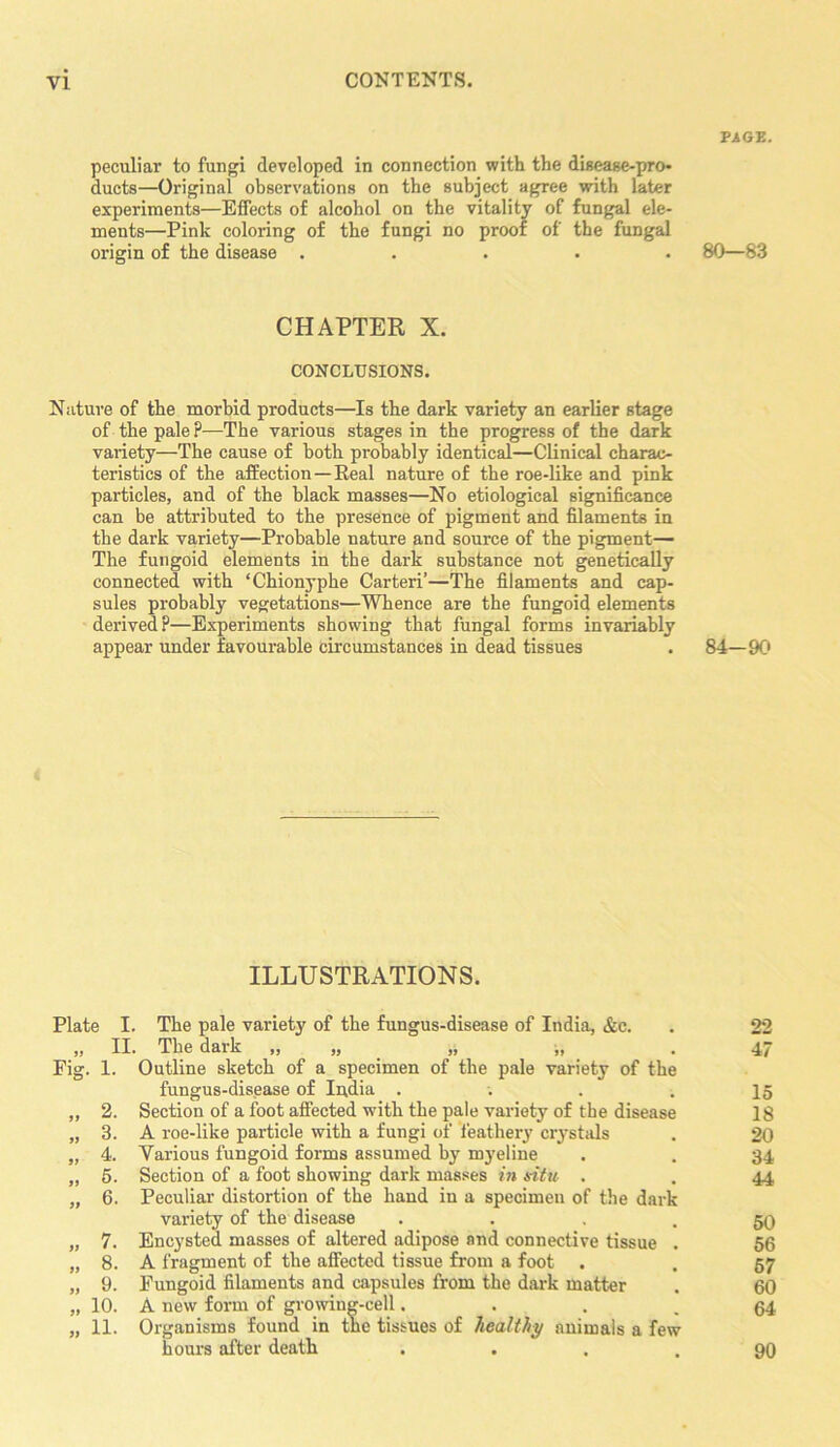 PAGE. peculiar to fungi developed in connection with the disease-pro- ducts—Original observations on the subject agree with later experiments—Effects of alcohol on the vitality of fungal ele- ments—Pink coloring of the fungi no proof of the fungal origin of the disease ..... 80—83 CHAPTER X. CONCLUSIONS. Nature of the morbid products—Is the dark variety an earlier stage of the pale?—The various stages in the progress of the dark variety—The cause of both probably identical—Clinical charac- teristics of the affection — Real nature of the roe-like and pink particles, and of the black masses—No etiological significance can be attributed to the presence of pigment and filaments in the dark variety—Probable uature and source of the pigment— The fungoid elements in the dark substance not genetically connected with ‘Chionyphe Carteri’—The filaments and cap- sules probably vegetations—Whence are the fungoid elements derived?—Experiments showing that fungal forms invariably appear under favourable circumstances in dead tissues . 84—90 ILLUSTRATIONS. Plate I. The pale variety of the fungus-disease of India, &c. . 22 ,, II. The dark ,, ,, ,, ,, . 4/ Fig. 1. Outline sketch of a specimen of the pale variety of the fungus-disease of India .... 15 „ 2. Section of a foot affected with the pale variety of the disease 18 „ 3. A roe-like particle with a fungi of feathery crystals . 20 „ 4. Various fungoid forms assumed by myeline . . 34 „ 5. Section of a foot showing dark masses in situ . . 44 „ 6. Peculiar distortion of the hand in a specimen of the dark variety of the disease • • • . 50 „ 7. Encysted masses of altered adipose and connective tissue . 56 „ 8. A fragment of the affected tissue from a foot . . 57 „ 9. Fungoid filaments and capsules from the dark matter . 60 „ 10. A new form of growing-cell.... 64 „ 11. Organisms found in the tissues of healthy animals a few hours after death • • . . 90