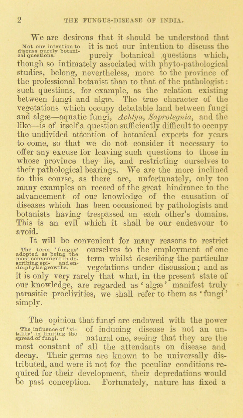 We are desirous that it should he understood that Not our intention to it is not our intention to discuss the discuss purely botani- , . . i • i cai questions. purely botanical questions which, though so intimately associated with phyto-path ological studies, belong, nevertheless, more to the province of the professional botanist than to that of the pathologist: such questions, for example, as the relation existing between fungi and algse. The true character of the vegetations which occupy debatable land between fungi and algse—aquatic fungi, Adilya, Saprolegnia, and the like—is of itself a question sufficiently difficult to occupy the undivided attention of botanical experts for years to come, so that we do not consider it necessary to offer any excuse for leaving such questions to those in whose province they lie, and restricting ourselves to their pathological bearings. We are the more inclined to this course, as there are, unfortunately, only too many examples on record of the great hindrance to the advancement of our knowledge of the causation of diseases which has been occasioned by pathologists and botanists having trespassed on each other’s domains. This is an evil which it shall he our endeavour to avoid. It will be convenient for many reasons to restrict The term ‘ fungus* ourselves to the employment of one adopted as being the , ., .-*• .. . most convenient m de- term whilst describing the particular scribing epi- and en- . .. , ,. 0 . , do-phytic growths. vegetations under discussion; and as it is only very rarely that what, in the present state of our knowledge, are regarded as ‘ algae ’ manifest truly parasitic proclivities, we shall refer to them as e fungi ’ simply. The opinion that fungi are endowed with the power The influence of • vi- of inducing disease is not an un- tality’ in limiting the . . 0 . ,, . .. ., spread of fungi. natural one, seeing that they are the most constant of all the attendants on disease and decay. Their germs are known to be universally dis- tributed, and were it not for the peculiar conditions re- quired for their development, their depredations would he past conception. .Fortunately, nature has fixed a