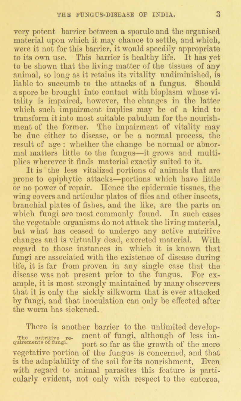 very potent barrier between a sporulc and the organised material upon which it may chance to settle, and which, were it not for this barrier, it would speedily appropriate to its own use. This barrier is healthy life. It has yet to be shown that the living matter of the tissues of any animal, so long as it retains its vitality undiminished, is liable to succumb to the attacks of a fungus. Should a spore be brought into contact with bioplasm whose vi- tality is impaired, however, the changes in the latter which such impairment implies may be of a kind to transform it into most suitable pabulum for the nourish- ment of the former. The impairment of vitality may he due either to disease, or be a normal process, the result of age : whether the change he normal or abnor- mal matters little to the fungus—it grows and multi- plies wherever it finds material exactly suited to it. It is the less vitalized portions of animals that are prone to epiphytic attacks—portions which have little or no power of repair. Hence the epidermic tissues, the wing covers and articular plates of flies and other insects, branchial plates of fishes, and the like, are the parts on which fungi are most commonly found. In such cases the vegetable organisms do not attack the living material, but what has ceased to undergo any active nutritive changes and is virtually dead, excreted material. With regard to those instances in which it is known that fungi are associated with the existence of disease during life, it is far from proven in any single case that the disease was not present prior to the fungus. For ex- ample, it is most strongly maintained by many observers that it is only the sickly silkworm that is ever attacked by fungi, and that inoculation can only be effected after the worm has sickened. There is another barrier to the unlimited develop- Tiie nutritive re- ment of fungi, although of less im- quirements of fungi. port gQ far ag growth of the mere vegetative portion of the fungus is concerned, and that is the adaptability of the soil for its nourishment. Even with regard to animal parasites this feature is parti- cularly evident, not only with respect to the entozoa,