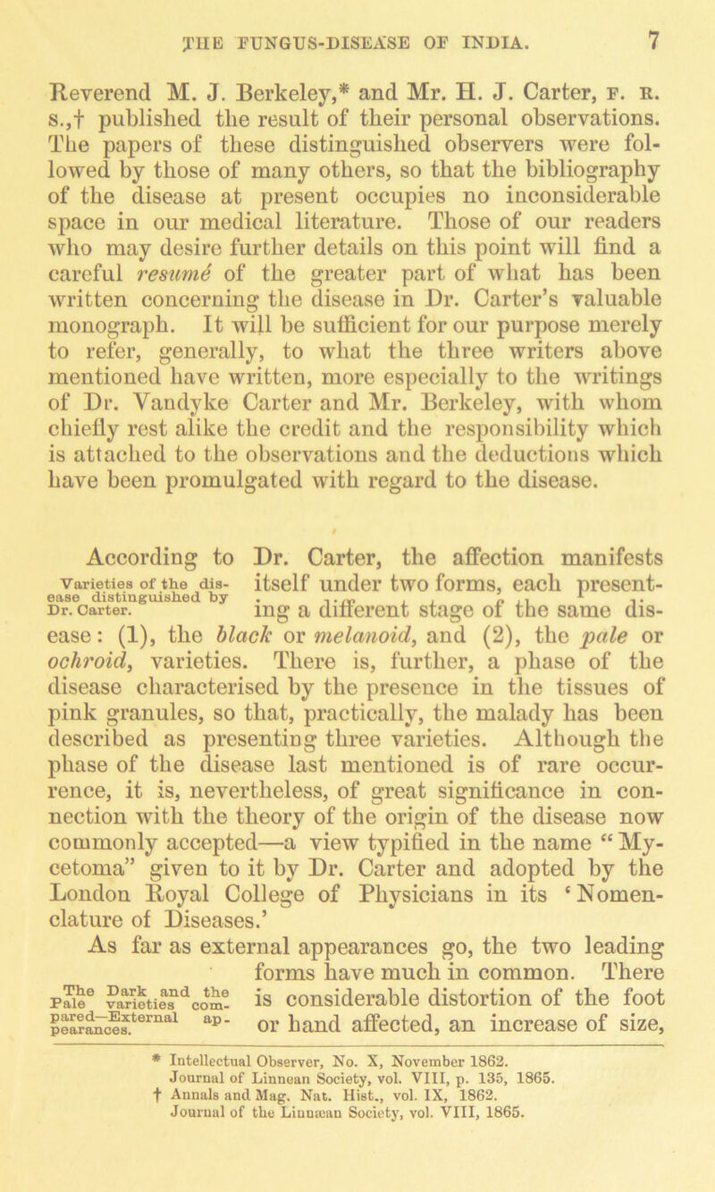 Reverend M. J. Berkeley,* and Mr. H. J. Carter, f. r. s.,f published the result of their personal observations. The papers of these distinguished observers were fol- lowed by those of many others, so that the bibliography of the disease at present occupies no inconsiderable space in our medical literature. Those of our readers who may desire further details on this point will find a careful resume of the greater part of what has been written concerning the disease in Dr. Carter’s valuable monograph. It will be sufficient for our purpose merely to refer, generally, to what the three writers above mentioned have written, more especially to the writings of Dr. Vandyke Carter and Mr. Berkeley, with whom chiefly rest alike the credit and the responsibility which is attached to the observations and the deductions which have been promulgated with regard to the disease. According to Dr. Carter, the affection manifests Varieties of the dis- itself Under two forms, each present- ease distinguished by ,. . . „ .. A ,. Dr. carter. mg a different stage ot the same dis- ease : (1), the black or melanoid, and (2), the pale or ochroid, varieties. There is, further, a phase of the disease characterised by the presence in the tissues of pink granules, so that, practically, the malady has been described as presenting three varieties. Although the phase of the disease last mentioned is of rare occur- rence, it is, nevertheless, of great significance in con- nection with the theory of the origin of the disease now commonly accepted—a view typified in the name “ My- cetoma” given to it by Dr. Carter and adopted by the London Royal College of Physicians in its ‘Nomen- clature of Diseases.’ As far as external appearances go, the two leading forms have much in common. There paiee vaHetief dcom! is considerable distortion of the foot pea?ances.ternal ap' or hand affected, an increase of size, * Intellectual Observer, No. X, November 1862. Journal of Linnean Society, vol. VIII, p. 135, 1865. f Annals and Mag. Nat. Hist., vol. IX, 1862. Journal of the Linnrean Society, vol. VIII, 1865.