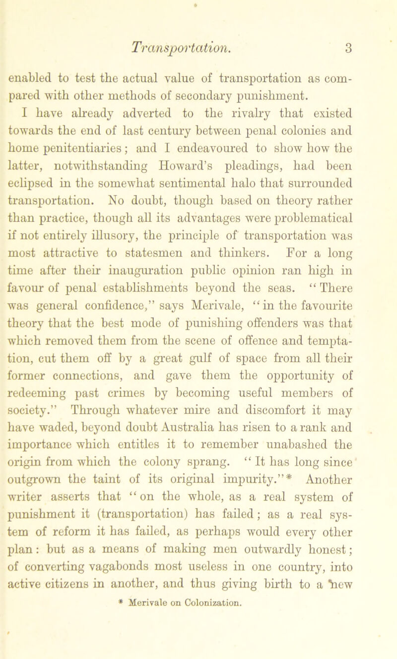 enabled to test the actual value of transportation as com- pared with other methods of secondary punishment. I have ah-eady adverted to the rivalry that existed towards the end of last century between penal colonies and home penitentiaries; and I endeavoured to show how the latter, notwithstanding Howard’s pleadings, had been echpsed in the somewhat sentimental halo that surrounded transportation. No doubt, though based on theory rather than practice, though all its advantages were problematical if not entirely illusory, the principle of transportation was most attractive to statesmen and thinkers. For a long time after their inaugm-ation public opinion ran high in favour of penal establishments beyond the seas. “ There was general confidence,” says Merivale, “ in the favourite theory that the best mode of punishing offenders was that which removed them from the scene of offence and tempta- tion, cut them off by a great gulf of space from all their former connections, and gave them the opportunity of redeeming past crimes by becoming useful members of society.” Through whatever mire and discomfort it may have waded, beyond doubt Australia has risen to a rank and importance which entitles it to remember unabashed the origin from which the colony sprang. “ It has long since outgrown the taint of its original impurity.”* Another writer asserts that “on the whole, as a real system of punishment it (transportation) has failed; as a real sys- tem of reform it has failed, as perhaps would every other plan: but as a means of making men outwardly honest; of converting vagabonds most useless in one country, into active citizens in another, and thus giving birth to a ^ew * Merivale on Colonization.