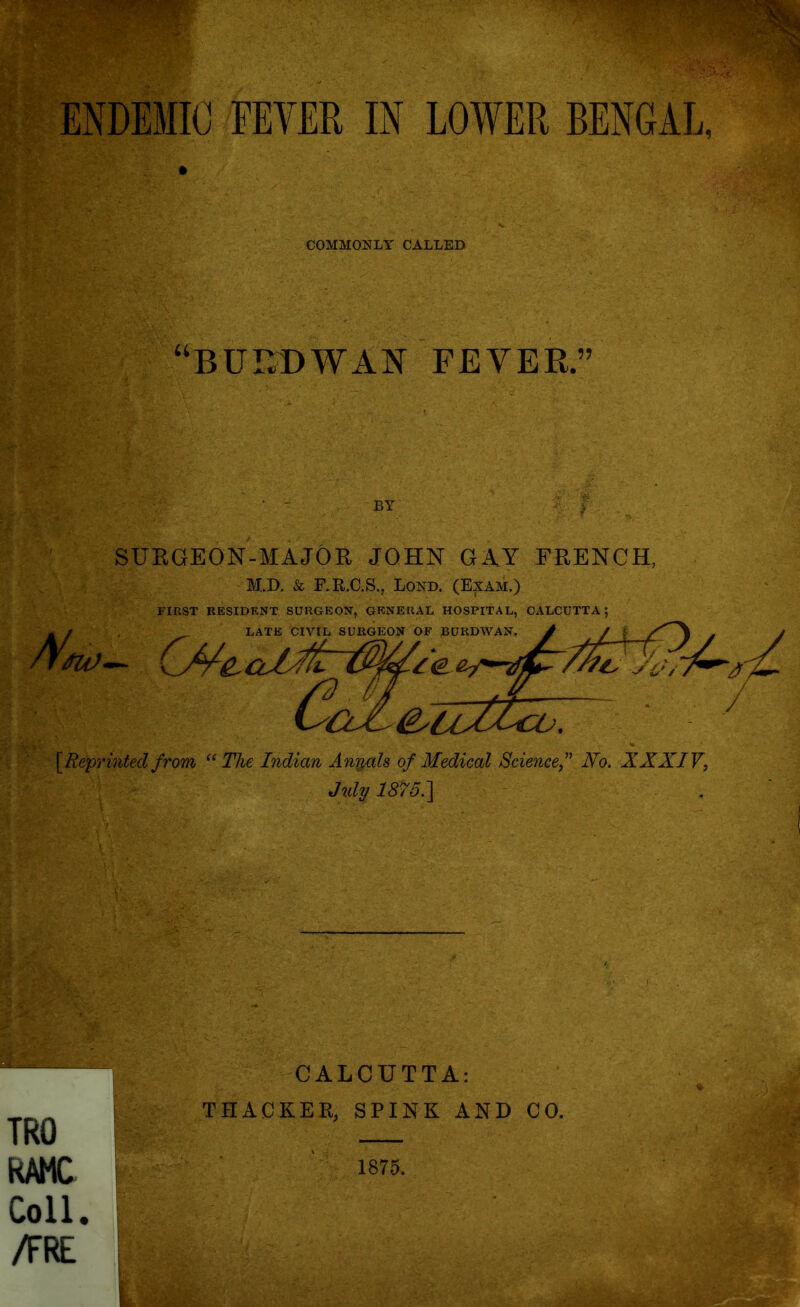 ENDEMIC FEVER IN LOWER BENGAL, COMMONLY CALLED “BUr.DWAN FEVER.” BY SURGEON-MAJOR JOHN GAY FRENCH, M.D. Sc F.R.C.S., Lond. (Exam.) FIRST RESIDENT SURGEON, GENERAL HOSPITAL, CALCUTTA; LATE CIVIL SURGEON OF BURDWAN. - / LATE Cl ///r y£v &7Z&co7 [Reprinted from “ The Indian Antals of Medical Science,” Ho. XXXIV, July 1875.} TRO RAMC Coll. /FRE CALCUTTA: THACKER, SPINK AND CO. 1875.