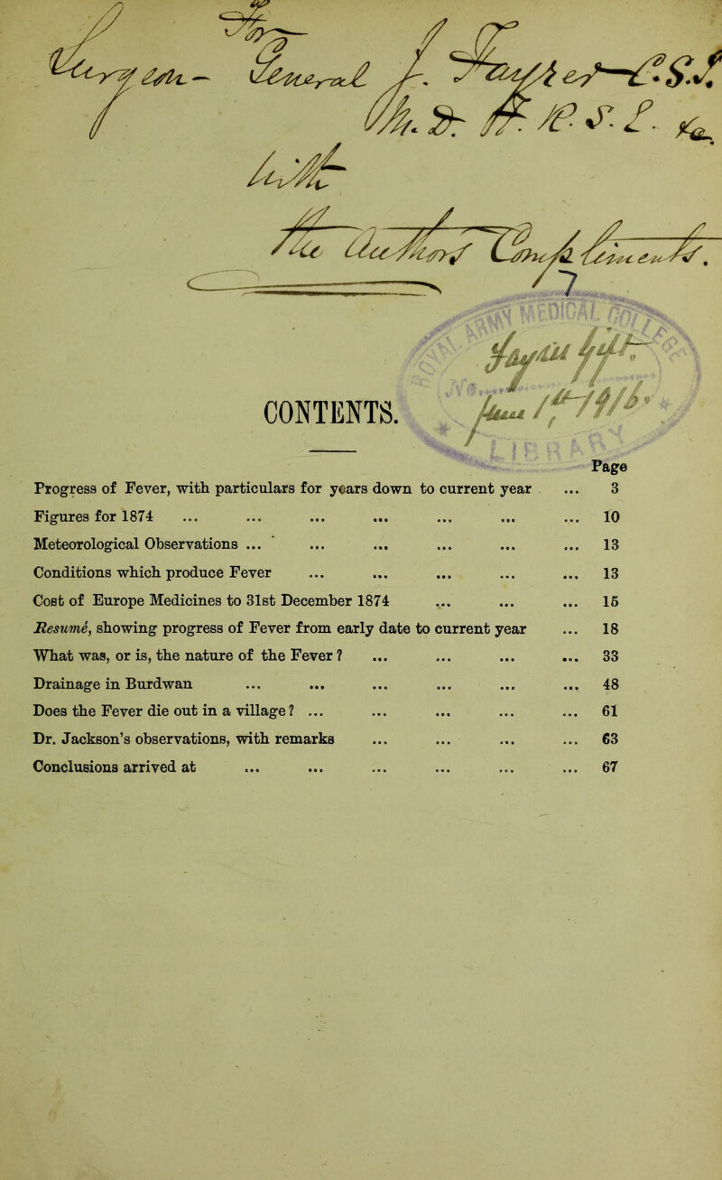 Progress of Fever, with particulars for years down to current year Figures for 1874 Meteorological Observations ... Conditions which produce Fever Cost of Europe Medicines to 31st December 1874 Resume, showing progress of Fever from early date to current year What was, or is, the nature of the Fever ? Drainage in Burdwan Does the Fever die out in a village? ... Dr. Jackson’s observations, with remarks Conclusions arrived at 3 10 13 13 15 18 33 48 61 63 67