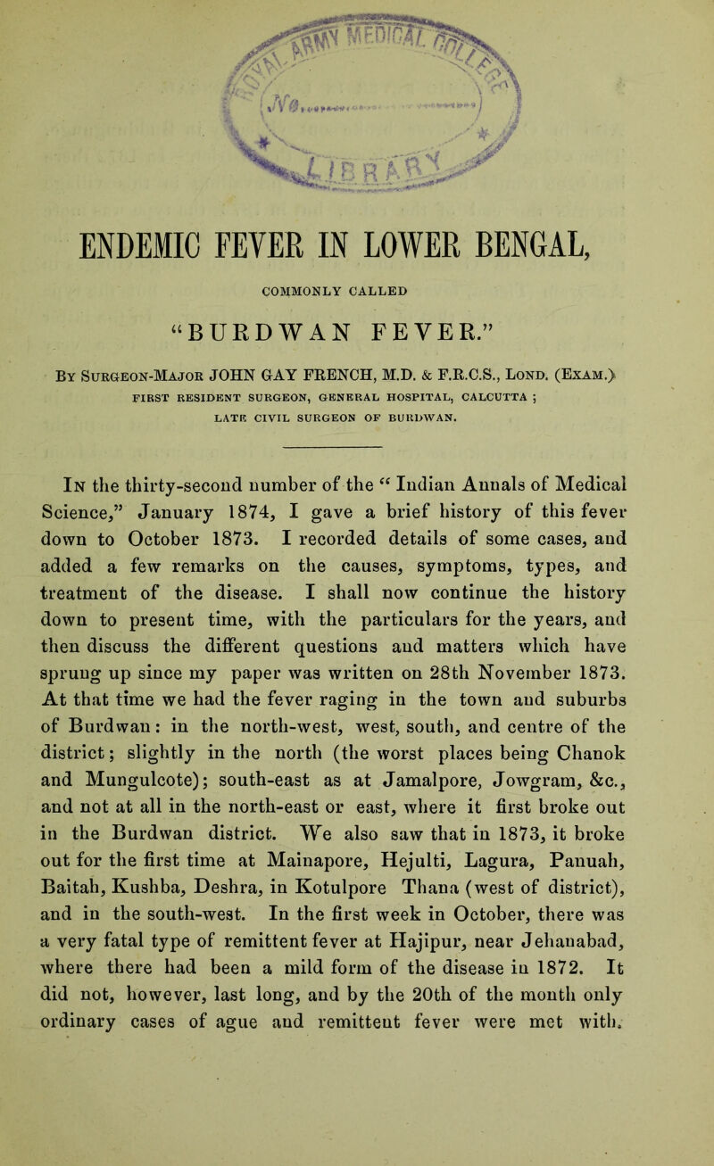 COMMONLY CALLED “BURDWAN FEVER.” By Sur&eon-Majok JOHN GAY FRENCH, M.D. & F.R.C.S., Lord. (Exam.) FIRST RESIDENT SURGEON, GENERAL HOSPITAL, CALCUTTA ; LATE CIVIL SURGEON OF BURDWAN. In the thirty-second number of the “ Indian Annals of Medical Science,” January 1874, I gave a brief history of this fever down to October 1873. I recorded details of some cases, and added a few remarks on the causes, symptoms, types, and treatment of the disease. I shall now continue the history down to present time, with the particulars for the years, and then discuss the different questions and matters which have sprung up since my paper was written on 28th November 1873. At that time we had the fever raging in the town and suburbs of Burdwan: in the north-west, west, south, and centre of the district; slightly in the north (the worst places being Chanok and Mungulcote); south-east as at Jamalpore, Jowgram, &c., and not at all in the north-east or east, where it first broke out in the Burdwan district. We also saw that in 1873, it broke out for the first time at Mainapore, Hejulti, Lagura, Panuah, Baitah, Kushba, Deshra, in Kotulpore Thana (west of district), and in the south-west. In the first week in October, there was a very fatal type of remittent fever at Hajipur, near Jehauabad, where there had been a mild form of the disease in 1872. It did not, however, last long, and by the 20th of the month only ordinary cases of ague and remittent fever were met with.