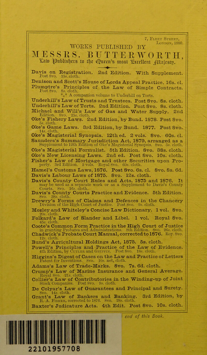 7, Plebt Street, WOEKS PUBLISHED BY MESSHS. BIJTTEEA^ORTir, ITato ^ufilistKvs to tijc Queen’s most lEiccHcnt JHnjfstp. Davis on Registration. 2nd Edition. Witli Supplement. Post 8vo. 15s. clotli. Denison and Scott’s House of Lords Appeal Practice. 16s. cl. Plumptre’s Principles of the Law of Simple Contracts. Post 8vo. 8s. clotli. A compamon volume to Underhill on Torts. Underhill’s Law of Trusts and Trustees. Post 8vo. 8s. cloth. Underhill’s Law of Torts. 2nd Edition. Post 8vo. 8s. cloth. Michael and Will’s Law of Gas and Water Supply. 2nd Edition. Svo. 25s. cloth. Oke’s Fishery Laws. 2nd Edition, by Bund. 1878. Post 8vo. 5s. cloth. Oke’s Game Laws. 3rd Edition, by Bund. 1877. Post 8vo. 14s. cloth. Oke’s Magisterial Synopsis. 12th ed. 2 vols. Svo. 60s. cl. Saunders’s Summary Jurisdiction Act, 1879, arranged as a Supplement to 12th Edition of Oke’s Magisterial Synopsis. 8vo. 5s. cloth. Oke’s Magisterial Formulist. 5th Edition. 8vo. 38s. cloth. Oke’s Hew Licensing Laws. 2nd ed. Post 8vo. 10s. cloth. Fisher’s Law of Mortgage and other Securities upon Pro- pei-ty. 3rd Edition. 2 vols. Eoyal 8vo. 60s. cloth. Hamel’s Customs Laws, 1876. Post 8vo. 6s. cl. 8vo. 8s. 6d. Davis’s Labour Laws of 1875. 8vo. 12s. cloth. Davis’s County Court Rules and Acts, 1875 and 1876. It may be nsed as a separate work or as a Supplement to Davis’s County Courts. 8vo. 16s. cloth. Davis’s County Courts Practice and Evidence. 5th Edition. 8vo. 38s. cloth. Drewry’s Forms of Claims and Defences in the Chancery Division of the High Com’t of Justice. Post 8vo. 9s. cloth. Mozley and Whiteley’s Concise Law Dictionary. 1 vol. 8vo. 20s. cloth. Folkard’s Law of Slander and Libel. 1 vol. Royal 8vo. 45s. cloth. Coote’s Common Form Practice in the High Court of Justice in granting Probates and Administrations. 8th Edition. Svo. 26s. cloth. Chadwick’s Probate Court Manual, corrected to 1876. Eoy. Svo. 12s. cloth. Bund’s Agricultural Holdings Act, 1875. 5s. cloth. Powell’s Principles and Practice of the Law of Evidence. 4th Edition, by Cutler and Griffin. Post Svo. 18s. cloth. Higgins’s Digest of Cases on the Law and Practice of Letters Patent for Inventions. Svo. 10s. net, cloth. Adams’s Law of Trade-Marks. 8vo. 7s. 6d. cloth. Crump’s Law of Marine Insurance and General Average. Royal Svo. 21s. cloth. Collier’s Law of Contributories in the Winding-up of Joint Stock Companies. Post Svo. 9s. cloth. De Colyar’s Law of Guarantees and Principal and Surety. Svo. 14s. cloth. . . Grant’s Law of Bankers and Banking. 3rd Edition, by R. A. Eisher, corrected to 1876. Svo. 28s. cloth. Baxter’s Judicature Acts. 4th Edit. Post 8vo. 10s. cloth. end of this Book. 22101957708