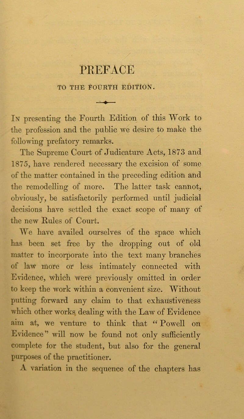 TO THE FOURTH EDITION. In presenting the Fourth Edition of this Work to the profession and the public we desire to make the following prefatory remarks. The Supreme Court of Judicature Acts, 1873 and 1875, have rendered necessary the excision of some of the matter contained in the preceding edition and the remodelling of more. The latter task cannot, obviously, be satisfactorily performed until judicial decisions have settled the exact scope of many of the new Rules of Court. We have availed ourselves of the space which has been set free by the dropping out of old matter to incorporate into the text many branches of law more or less intimately connected with Evidence, which were previously omitted in order to keep the work within a convenient size. Without putting forward any claim to that exhaustiveness which other works, dealing with the Law of Evidence aim at, we venture to think that “ Powell on Evidence” will now be found not only sufficiently complete for the student, but also for the general purposes of the practitioner. A variation in the sequence of the chapters has