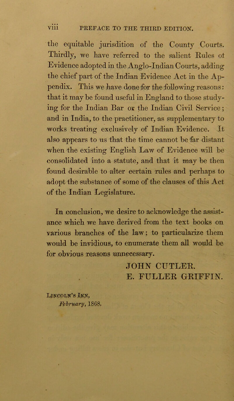 Vlll PREFACE TO THE THIRD EDITION. the equitable jurisdition of the County Courts. Thirdly, we have referred to the salient Kules ot Evidence adopted in the Anglo-Indian Courts, adding the chief part of the Indian Evidence Act in the Ap- pendix. This we have done for the following reasons : that it may be found usehil in England to those study- ing for the Indian Bar or the Indian Civil Service; and in India, to the practitioner, as supplementary to works treating exclusively of Indian Evidence. It also appears to us that the time cannot be far distant when the existing English Law of Evidence will be consolidated into a statute, and that it may be then found desirable to alter certain rules and perhaps to adopt the substance of some of the clauses of this Act of the Indian Legislature. In conclusion, we desire to acknowledge the assist- ance which we have derived from the text books on various branches of the law; to particularize them would be invidious, to enumerate them all would be for obvious reasons unnecessary. JOHN CUTLEK. E. FULLEK GRIFFIN. Lincoln’s Inn, Fehruary, 1868.