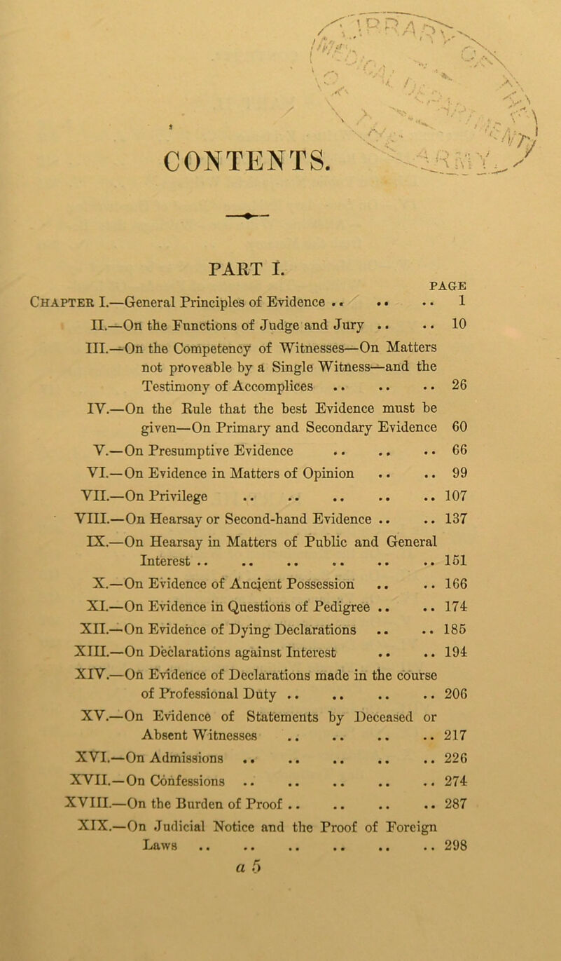CONTENTS PART t PAGE Chapter I.—General Principles of Evidence . • . • • • 1 II.—On the Punctions of Judge and Jury .. .. 10 III. —On the Competency of Witnesses—On Matters not proveable by a Single Witness—and the Testimony of Accomplices .. .. .. 26 IV. —On the Eule that the best Evidence must he given—On Primary and Secondary Evidence 60 V.—On Presumptive Evidence .. .. .. 66 VI.—On Evidence in Matters of Opinion .. .. 99 VII.—On Privilege .. .. .. .. ..107 VIII.—On Hearsay or Second-hand Evidence .. .. 137 IX.—On Hearsay in Matters of Public and General Interest .. .. .. .. .. .. 151 X.—On Evidence of Ancjent Possession .. .. 166 XI.—On Evidence in Questions of Pedigree .. .. 174 XII.—On Evidence of Dying Declarations .. .. 185 XIII.—On Declarations against Interest .. .. 194 XrV.—On Evidence of Declarations made in the course of Professional Duty .. .. .. .. 206 XV.—On Evidence of Statements by Deceased or Absent Witnesses .. .. .. .. 217 XVI.—On Admissions .. .. .. .. .. 226 XVII.—On Confessions .. .. .. .. .. 274 XVIII.—On the Burden of Proof .. .. .. .. 287 XIX.—On Judicial Notice and the Proof of Foreign Laws .. .. .. .. .. .. 298