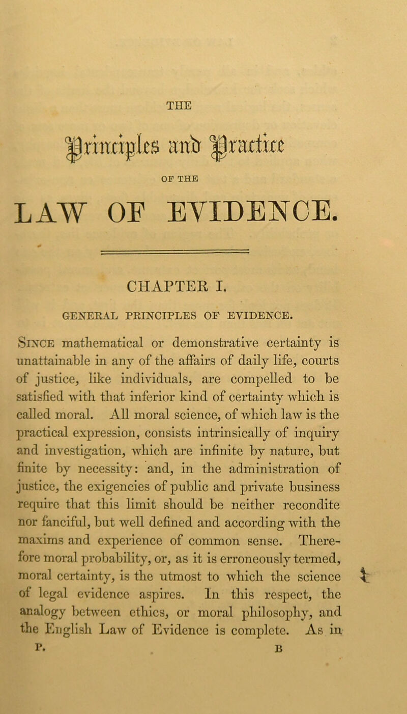 THE riraipks irab iprartra OF THE LAW OF EYIDENOE. CHAPTER I. GENEKAL PEINCIPLES OF EVIDENCE. Since mathematical or demonstrative certainty is unattainable in any of the affairs of daily life, courts of justice, like individuals, are compelled to be satisfied with that inferior kind of certainty which is called moral. All moral science, of which law is the practical expression, consists intrinsically of inquiry and investigation, which are infinite by nature, but finite by necessity: and, in the administration of justice, the exigencies of public and private business require that this limit should be neither recondite nor fanciful, but well defined and according with the maxims and experience of common sense. There- fore moral probability, or, as it is erroneously termed, moral certainty, is the utmost to which the science ^ of legal evidence aspires. In this respect, the analogy betsveen ethics, or moral philosophy, and the English Law of Evidence is complete. As in r. 13