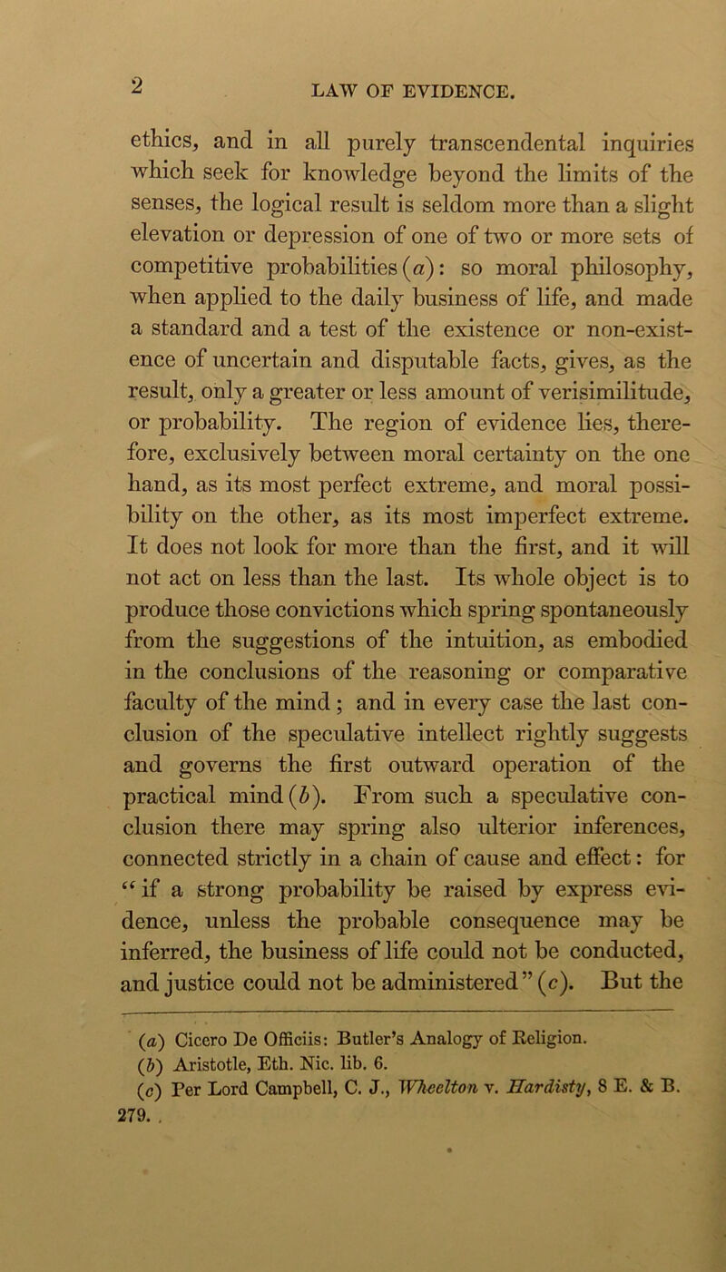 ethics, and in all purely transcendental inquiries which seek for knowledge beyond the limits of the senses, the logical result is seldom more than a slight elevation or depression of one of two or more sets of competitive probabilities (u): so moral philosophy, when applied to the daily business of life, and made a standard and a test of the existence or non-exist- ence of uncertain and disputable facts, gives, as the result, only a greater or less amount of verisimilitude, or probability. The region of evidence lies, there- fore, exclusively between moral certainty on the one hand, as its most perfect extreme, and moral possi- bility on the other, as its most imperfect extreme. It does not look for more than the first, and it vdll not act on less than the last. Its whole object is to produce those convictions which spring spontaneously from the suggestions of the intuition, as embodied in the conclusions of the reasoning or comparative faculty of the mind; and in every case the last con- clusion of the speculative intellect rightly suggests and governs the first outward operation of the practical mind (6). From such a speculative con- clusion there may spring also ulterior inferences, connected strictly in a chain of cause and effect: for ‘^if a strong probability be raised by express evi- dence, unless the probable consequence may be inferred, the business of life could not be conducted, and justice could not be administered” (c). But the (a.) Cicero De Officiis: Butler’s Analogy of Religion. (J) Aristotle, Eth. Nic. lib. 6. (c) Per Lord Campbell, C. J., Wkeelton v. Hardisty, 8 E. & B. 279. ,