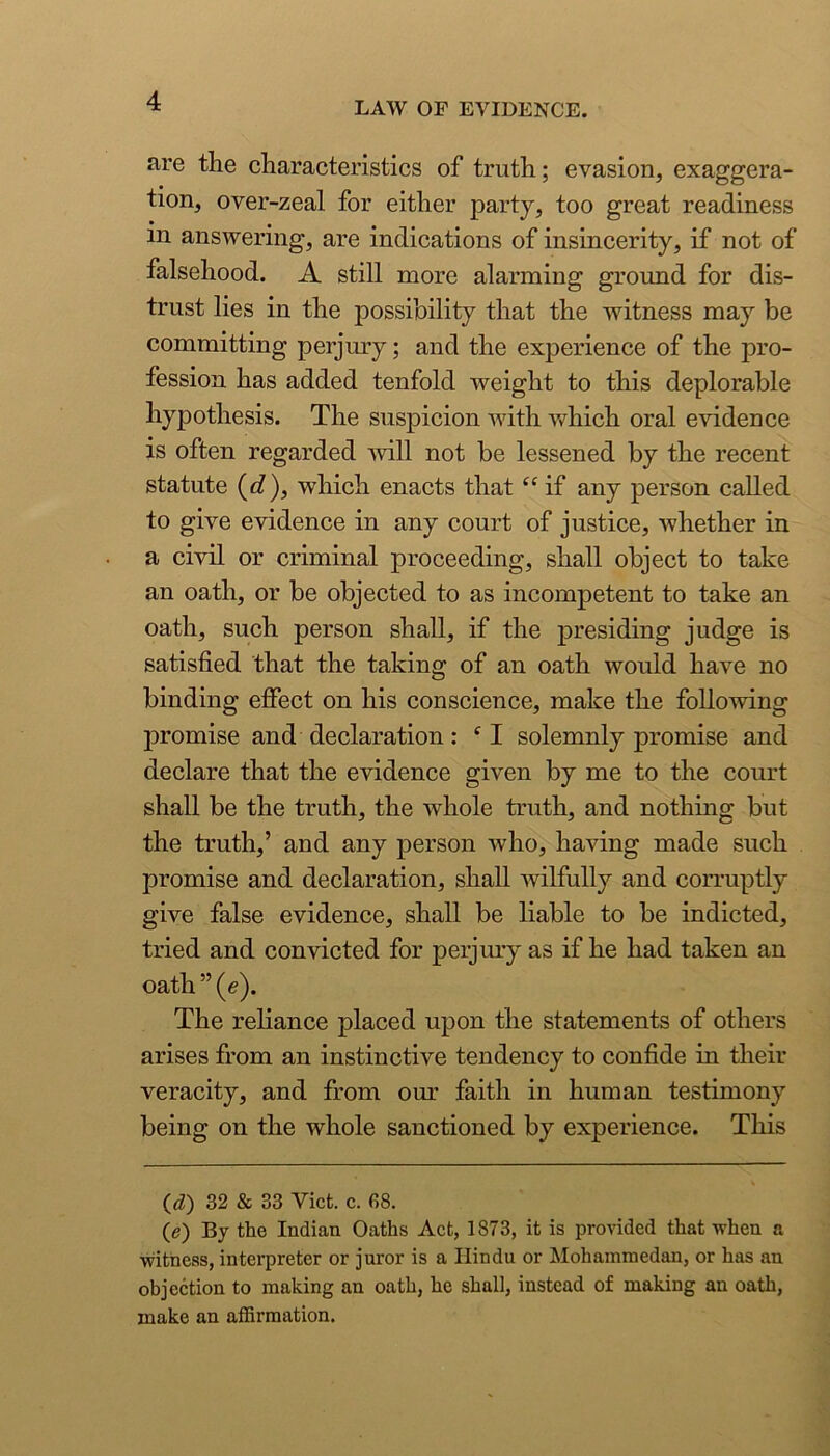 are the characteristics of truth; evasion, exaggera- tion, over-zeal for either party, too great readiness in answering, are indications of insincerity, if not of falsehood. A still more alarming ground for dis- trust lies in the possibility that the witness may be committing perjmy; and the experience of the pro- fession has added tenfold weight to this deplorable hypothesis. The suspicion with which oral evidence is often regarded ■will not be lessened by the recent statute {d), which enacts that “ if any person called to give evidence in any court of justice, whether in a civil or criminal proceeding, shall object to take an oath, or be objected to as incompetent to take an oath, such person shall, if the presiding judge is satisfied that the taking of an oath would have no binding effect on his conscience, make the foUo'wing promise and declaration: ‘I solemnly promise and declare that the evidence given by me to the court shall be the truth, the whole truth, and nothing but the truth,’ and any person who, having made such promise and declaration, shall wilfully and corruptly give false evidence, shall be liable to be indicted, tried and convicted for perjury as if he had taken an oath ” (e). The reliance placed upon the statements of others arises from an instinctive tendency to confide in their veracity, and from our faith in human testimony being on the whole sanctioned by experience. This (d) 32 & 33 Viet. c. 68. ((?) By the Indian Oaths Act, 1873, it is provided that when a witness, interpreter or juror is a Hindu or Mohammedan, or has an ohjection to making an oath, he shall, instead of making an oath, make an affirmation.