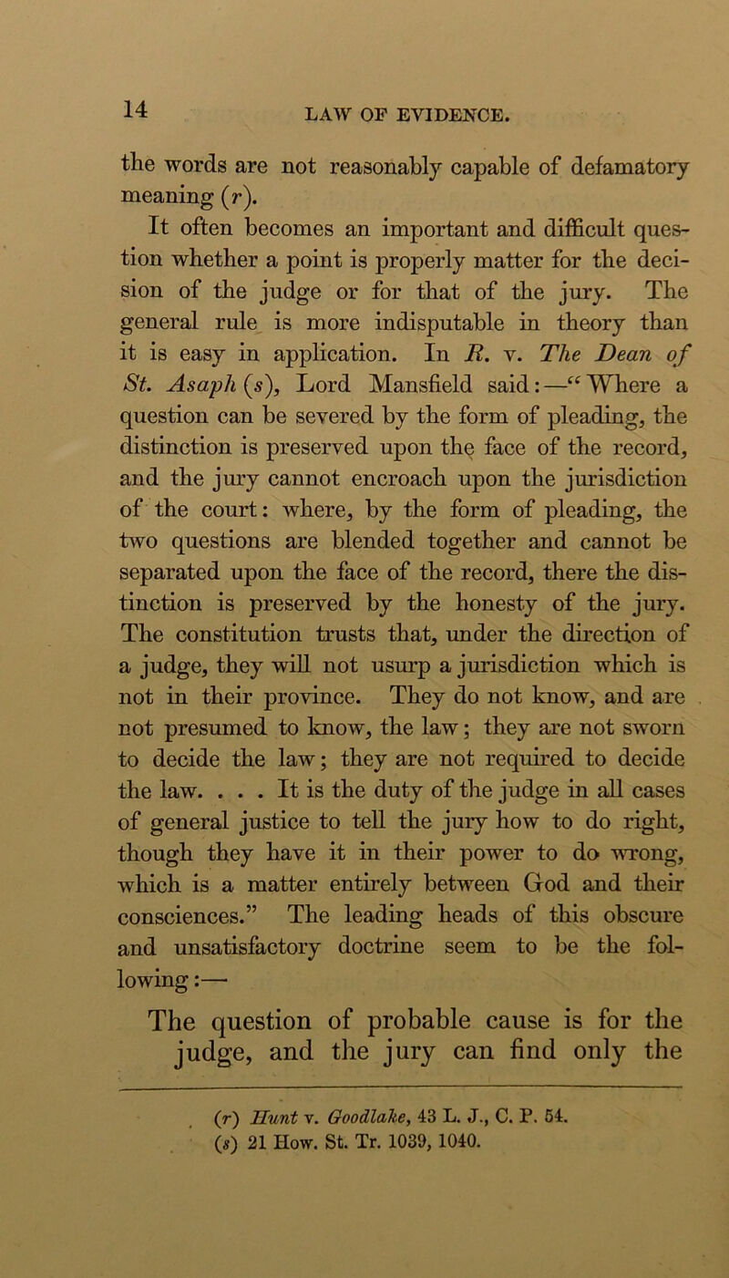 the words are not reasonably capable of defamatory meaning (r). It often becomes an important and difficult ques- tion whether a point is properly matter for the deci- sion of the judge or for that of the jury. The general rule is more indisputable in theory than it is easy in application. In R. v. The Dean of St. Asaph (s). Lord Mansfield said: —“ Where a question can be severed by the form of pleading, the distinction is preserved upon the face of the record, and the jury cannot encroach upon the jurisdiction of the court: where, by the form of pleading, the two questions are blended together and cannot be separated upon the face of the record, there the dis- tinction is preserved by the honesty of the jury. The constitution trusts that, under the direction of a judge, they wiU not usurp a jurisdiction which is not in their province. They do not know, and are not presumed to know, the law; they are not sworn to decide the law; they are not required to decide the law. ... It is the duty of the judge in all cases of general justice to teU the jury how to do right, though they have it in their power to do wrong, which is a matter entirely between God and their consciences.” The leading heads of this obscure and unsatisfactory doctrine seem to be the fol- lowing :— The question of probable cause is for the judge, and the jury can find only the (r) Hunt V. Ooodlahe, 43 L. J., C. P. 54. (s) 21 How. St. Tr. 1039, 1040.