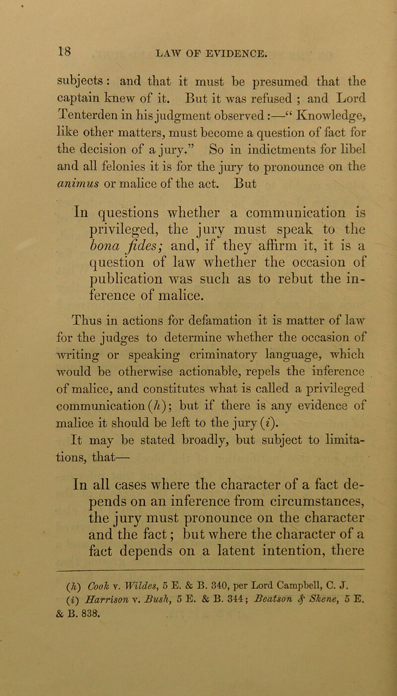 subjects: and tliat it must be presumed that the captain knew of it. But it was refused ; and Lord Tenterden in his judgment observed:—“ Knowledge, like other matters, must become a question of fact for the decision of a jury.” So in indictments for libel and all felonies it is for the jury to pronounce on the animus or malice of the act. But In questions whether a communication is privileged, the jury must speak to the bona fides; and, if they affirm it, it is a question of law whether the occasion of publication was such as to rebut the in- ference of malice. Thus in actions for defamation it is matter of law for the judges to determine whether the occasion of muting or speaking criminatory language, which would be otherwise actionable, repels the inference of malice, and constitutes what is called a privileged communication (A); but if there is any evidence of malice it should be left to the jury (i). It may be stated broadly, but subject to limita- tions, that— In all cases where the character of a fact de- pends on an inference from circumstances, the jury must pronounce on the character and the fact; but where the character of a fact depends on a latent intention, there (7i) Coolt V. Wildes, 5 E. & B. 340, per Lord Campbell, C. J. (i) Harrison v. Bash, 5 E. & B. 344; Beatson Skene, 5 E. & B. 833.