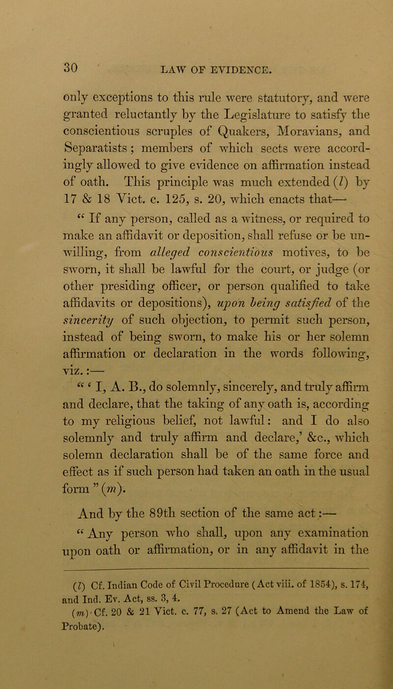 only exceptions to tliis rule were statutory, and were granted reluctantly by the Legislature to satisfy the conscientious scruples of Quakers, Moravians, and Separatists; members of which sects were accord- ingly allowed to give evidence on affinnation instead of oath. This principle was much extended (/) by 17 & 18 Viet. c. 125, s. 20, which enacts that— If any person, called as a witness, or required to make an affidavit or deposition, shall refuse or be un- w’illing, from alleged conscientious motives, to be sworn, it shall be lawful for the court, or judge (or other presiding officer, or person qualified to take affidavits or depositions), upon being satisfied of the sincerity of such objection, to permit such person, instead of being sworn, to make his or her solemn affirmation or declaration in the words following, viz.:— “ ^ I, A. B., do solemnly, sincerely, and truly affirm and declare, that the taking of any oath is, according to my religious belief, not lawful: and I do also solemnly and truly affirm and declare,’ &c., which solemn declaration shall be of the same force and effect as if such person had taken an oath in the usual form ” (w). And by the 89th section of the same act:— Any person who shall, upon any examination upon oath or affirmation, or in any affidavit in the (Z) Cf. Indian Code of Civil Procedure (Act viii. of 1864), s. 174, and Ind. Ev. Act, ss. 3, 4. (OT)-Cf. 20 & 21 Viet. c. 77, s. 27 (Act to Amend the Law of Probate).