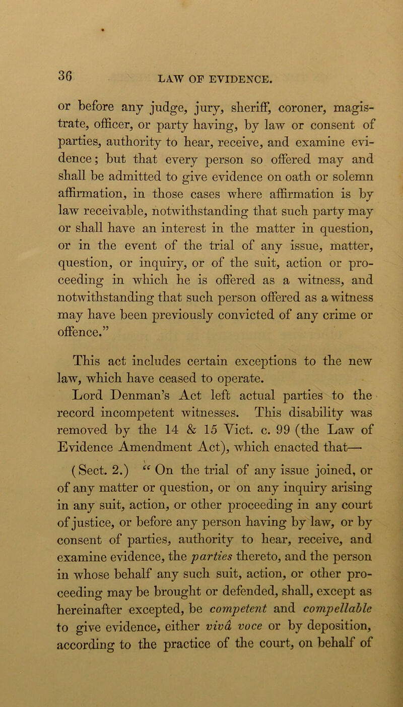 or before any judge, jury, slierifF, coroner, magis- trate, officer, or party having, by law or consent of parties, authority to hear, receive, and examine evi- dence; but that every person so offered may and shall be admitted to give evidence on oath or solemn affirmation, in those cases where affirmation is by law receivable, notwithstanding that such party may or shall have an interest in the matter in question, or in the event of the trial of any issue, matter, question, or inquiry, or of the suit, action or pro- ceeding in which he is offered as a witness, and notwithstanding that such person offered as a witness may have been previously convicted of any crime or offence.” This act includes certain exceptions to the new law, which have ceased to operate. Lord Denman’s Act left actual parties to the record incompetent witnesses. This disability was removed by the 14 & 15 Yict. c. 99 (the Law of Evidence Amendment Act), which enacted that— \ (Sect. 2.) ‘‘ On the trial of any issue joined, or of any matter or question, or on any inquiry arising in any suit, action, or other proceeding in any court of justice, or before any person having by law, or by consent of parties, authority to hear, receive, and examine evidence, the parties thereto, and the person in whose behalf any such suit, action, or other pro- ceeding may be brought or defended, shall, except as hereinafter excepted, be competent and compellable to give evidence, either viva voce or by deposition, according to the practice of the court, on behalf of