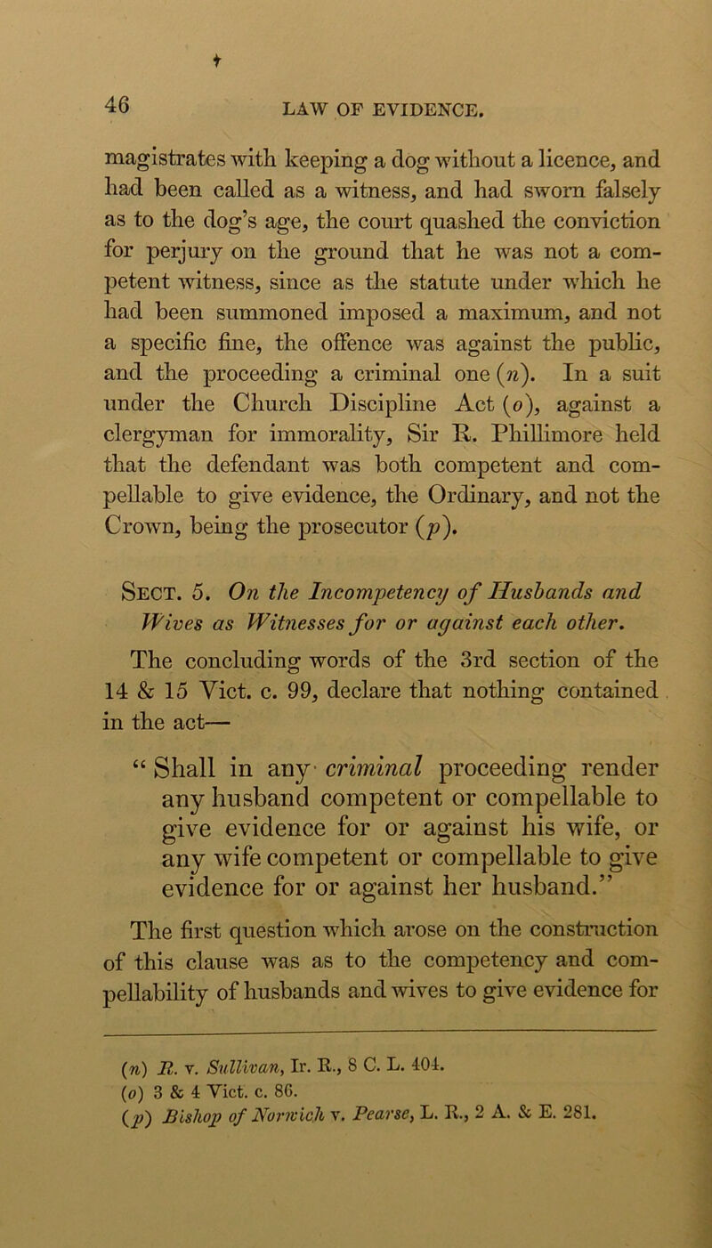 magistrates with keeping a dog without a licence, and had been called as a witness, and had sworn falsely as to the dog’s age, the coiut quashed the conviction for perjury on the ground that he was not a com- petent witness, since as the statute under which he had been summoned imposed a maximum, and not a specific fine, the offence was against the public, and the proceeding a criminal one (n). In a suit under the Church Discipline Act (o), against a clergyman for immorality. Sir R. Phillimore held that the defendant was both competent and com- pellable to give evidence, the Ordinary, and not the Crown, being the prosecutor (p). Sect. 5. On the Incompetency of Husbands and Hives as Witnesses for or against each other. The concluding words of the 3rd section of the 14 & 15 Viet. c. 99, declare that nothing contained in the act— “ Shall in any criminal proceeding render any husband competent or compellable to give evidence for or against his wife, or any wife competent or compellable to give evidence for or against her husband,” The first question which arose on the construction of this clause was as to the competency and com- pellability of husbands and wives to give evidence for (n) It. V. Sullivan, Ir. R., 8 C. L. 401. (o) 3 & 4 Vict. c. 86. (^) Bishop of Norivicji v. Pearse, L. R., 2 A. & E. 281.