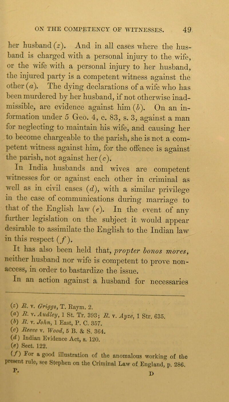 her husband (z). And in all cases where the hus- band is charged with a personal injury to the wife, or the ■wife with a personal injury to her husband, the injured party is a competent witness against the other (a). The dying declarations of a wife who has been murdered by her husband, if not otherwise inad- missible, are evidence against him (Z>). On an in- formation under 5 Geo. 4, c. 83, s. 3, against a man for neglecting to maintain his wife, and causing her to become chargeable to the parish, she is not a com- petent witness against him, for the offence is against the parish, not against her (c). In India husbands and wives are competent witnesses for or against each other in criminal as well as in civil cases (c?), with a similar privilege in the case of communications during marriage to that of the English law (e). In the event of any ffirther legislation on the subject it would appear desirable to assimilate the English to the Indian law in this respect (/). It has also been held that, p?‘opter honos mores, neither husband nor wife is competent to prove non- access, in order to bastardize the issue. In an action against a husband for necessaries (z) II. V. Griggs, T, Eaym. 2. (a) It. V. Audley, 1 St. Tr. 393; B. v. Ayze, 1 Str. 635. (5) It. V. John, 1 East, P. C. 357. (c) Reece v. Wood, 6 B. & S. 364. {d) Indian Evidence Act, s. 120. («) Sect. 122. good illustration of the anomalous working of the present rule, see Stephen on the Criminal Law of England, p. 286.