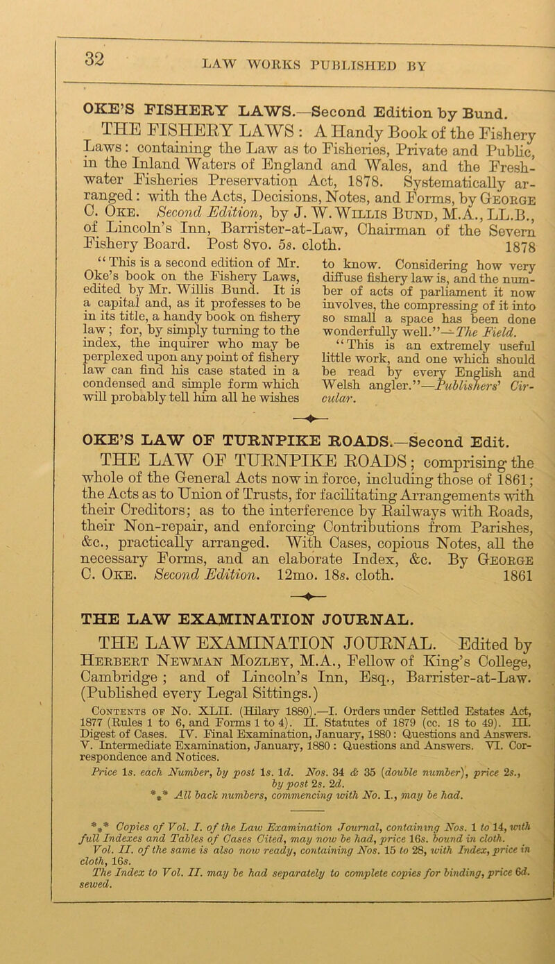 LAW WORKS PURLISHED RY OKE’S PISHERY EAWS.—Second Edition by Bund. THE nSHEHY LAWS : A Handy Book of tke Fishery Laws; containing the Law as to Fisheries, Private and Public, in the Inland Waters of England and Wales, and the Fresh- water Fisheries Preservation Act, 1878. Systematically ar- ranged : with the Acts, Decisions, Notes, and Forms, by George 0. Oke. Second Edition, by J. W. Willis Bund, M.A., LL.B,, of Lincoln’s Inn, Barrister-at-Law, Chairman of the Severn Fishery Board. Post 8vo. 5s. cloth. 1878 “ This is a second edition of Mr. Oke’s book on the Fishery Laws, edited hy Mr. Willis Bund. It is a capital and, as it professes to be in its title, a handy book on fishery law; for, by simply turning to the index, the inquirer who may be perplexed upon any point of fishery law can find his case stated in a condensed and simple form which will probably tell him all he wishes to know. Considering how very diffuse fishery law is, and the num- ber of acts of parliament it now involves, the compressing of it into so small a space has been done wonderfully well.”—7%e Field. “This is an extremely useful little work, and one which should he read by every English and Welsh angler.”—Fublisliers’ Cir- cular. OKE’S LAW or TURNPIKE ROADS.—Second Edit. THE LAW OF TUENPIKE EOADS; comprising tke whole of the General Acts now in force, including those of 1861; the Acts as to Union of Trusts, for facilitating Arrangements with their Creditors; as to the interference by Eailways with Eoads, their Non-repair, and enforcing Contributions from Parishes, &c., practically arranged. With Cases, copious Notes, all the necessary Forms, and an elaborate Index, &c. By George C. Oke. Second Edition. 12mo. 18s. cloth. 1861 THE LAW EXAMINATION JOURNAL. THE LAW EXAMINATION JOUENAL. Edited by Herbert Newman Mozley, M.A., Fellow of King’s College, ! Cambridge; and of Lincoln’s Inn, Esq., Barrister-at-Law. ; (Pubhshed every Legal Sittings.) j Contents of No. XLII. (Hilary 1880).—I. Orders imder Settled Estates Act, 1877 (Rules 1 to 6, and Forms 1 to 4). II. Statutes of 1879 (cc. 18 to 49). m. Digest of Cases. IV. Final Examination, January, 1880: Questions and Answers. V. Intermediate Examination, January, 1880 : Questions and Answers. VI. Cor- respondence and Notices. I Price Is. each Number, by post Is. Id. Nos. 34 <fc 35 [double number), price 2s., by post 2s. 2d. *** All bach numbers, commencing with No. I., may be had. *** Copies of Vol. I. of the Law Examination Journal, containing Nos. 1 to 14, vnth full Indexes and Tables of Oases Cited, may now be had, price 16s. bound in cloth. Vol. II. of the same is also now ready, containing Nos. 16 to 28, with Index, price in cloth, 16s. The Index to Vol. II. may be had separately to complete copies for binding, price 6d. sewed.