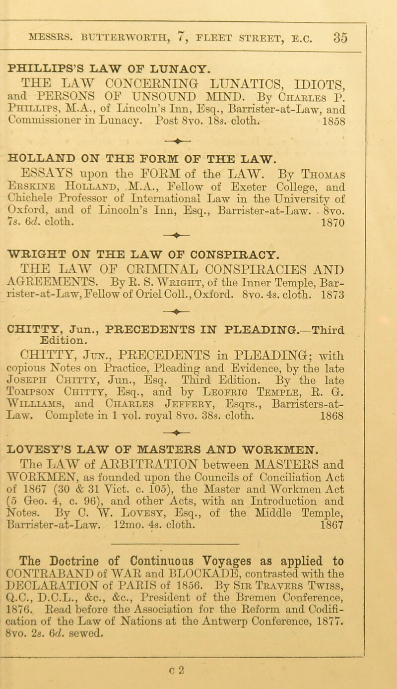 PHILLIPS’S LAW OF LUNACY. THE LAAV CONCEENING LUNATICS, IDIOTS, and PEESONS OF UNSOUND MIND. By Charles P. Phillips, M.A., of Lincoln’s Inn, Esq., Barrister-at-Law, and Commissioner in Lunacy. Post 8to. 18s. cloth. 1858 HOLLAND ON THE FORM OF THE LAW. ESSAYS upon the EOEM of the LAW. By Thomas Erskixe Hollar’d, M.A., Fellow of Exeter College, and Chichele Professor of International Law in the University of Oxford, and of Lincoln’s Inn, Esq., Barrister-at-Law. ■ 8vo. 7s. 6d. cloth. 1870 WRIGHT ON THE LAW OF CONSPIRACY. THE LAW OE CEIMINAL CONSPIEACIES AND AGEEEMENTS. By R. S. Wright, of the Inner Temple, Bar- rister-at-Law, Fellow of Oriel Coll., Oxford. 8vo. 4s. cloth. 1873 CHITTY, Jun., PRECEDENTS IN PLEADING.—Third Edition. CHITTY, Jun., PEECEDENTS in PLEADING; with copious Notes on Practice, Pleading and Evidence, by the late Joseph Chitty, Jun., Esq. Third Edition. By the late Tompsoh Chitty, Esq., and by Leoerio Temple, E. G. WiLLLAMS, and Charles Jeffery, Esqrs., Barristers-at- Law. Complete in 1 vol. royal 8vo. 38s. cloth. 1868 LOVESY’S LAW OF MASTERS AND WORKMEN. The LAW of AEBITEATION bet’^veen MASTEES and WOEKIMEN, as founded upon the Councils of Conciliation Act of 1867 (30 & 31 Yict. c. 105), the Master and Workmen Act (5 Geo. 4, c. 96), and other Acts, with an Introduction and Notes. By C. W. Loyesy, Esq., of the Middle Temple, Barrister-at-Law. 12mo. 4s. cloth. 1867 The Doctrine of Continuous Voyages as applied to CONTRABAND of WAR and BLOCKADE, contrasted with the DECLARATION of PARIS of 1856. By Sir Travers Twiss, Q.C., D.C.L., &c., &c.. President of the Bremen Conference, 1876. Read before the Association for the Reform and Codifi- cation of the Law of Nations at the Antwerp Conference, 1877. 8vo. 2s. 6d. sewed.