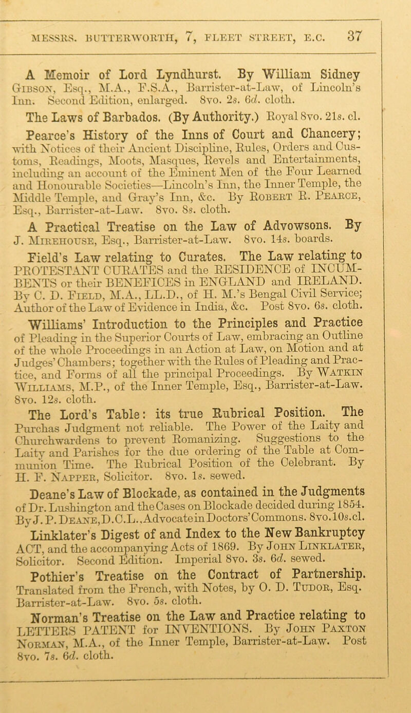 A Memoir of Lord LyndLurst. By William Sidney Gibsox, Esq., F.S.A., Barrister-at-Law, of Lincoln’s Inn. Second Etlition, enlarged. 8vo. 2s. (5d. cloth. The Laws of Barbados. (By Authority.) EoyalSvo. 21s. cl. Pearce’s History of the Inns of Court and Chancery; ^^'ith Notices of their Ancient Disciphne, Rules, Orders and Cus- toms, Readings, Moots, Masques, Revels and Entertainments, including an account of the Eminent Men of the Four Learned and Honourable Societies—Lincoln’s Inn, the Inner Temple, the Middle Temple, and Gray’s Inn, &c. By Robert R. Pearce, Esq., Banister-at-Law. 8vo. 8s. cloth. A Practical Treatise on the Law of Advowsons. By J. Mirehouse, Esq., Barrister-at-La-w. 8vo. 14s. boards. Field’s Law relating to Curates. The Law relating to PROTESTANT CURATES and the RESIDENCE of INCUM- BENTS or their BENEFICES in ENGLAND and IRELAND. By C. D. Field, M.A., LL.D., of IT. M.’s Bengal Cml Service; Author of the Law of Evidence in India, &c. Post 8vo. 6s. cloth. Williams’ Introduction to the Principles and Practice of Pleading in the Superior Courts of Law, embracing an Outline of the whole Proceedings in an Action at Law, on Motion and at Judges’ Chambers; together with the Rules of Pleading and Prac- tice, and Forms of all the principal Proceedings. _ By Watkin WiLLLAMS, M.P., of the Inner Temple, Esq., Barrister-at-Law. 8vo. 12s. cloth. The Lord’s Table: its true Rubrical Position. The Piu’chas Judgment not rehable. The Power of the Laity and Churchwardens to prevent Romanizing. Suggestions to the Laity and Parishes for the due ordering of the Table at Com- munion Time. The Rubrical Position of the Celebrant. By H. F. Napper, Solicitor. 8vo. Is. sewed. Deane’s Law of Blockade, as contained in the Judgments of Dr. Lushington and the Cases on Blockade decided duiing 1854. By J.P.Dea2hE,D.C.L.,AdvocateinDoctors’Commons. 8vo.l0s.cl. Linklater’s Digest of and Index to the New Bankruptcy ACT, and the accompanying Acts of 1869. By John Linklater, Solicitor. Second Edition. Imperial 8vo. 3s. 6d. sewed. Pothier’s Treatise on the Contract of Partnership. Translated from the French, with Notes, by 0. D. Tudor, Esq. Barrister-at-Law. 8vo. 5s. cloth. Norman’s Treatise on the Law and Practice relating to LETTERS PATENT for INVENTIONS. By John Paxton Norman, M.A., of the Inner Temple, Barrister-at-Law. Post