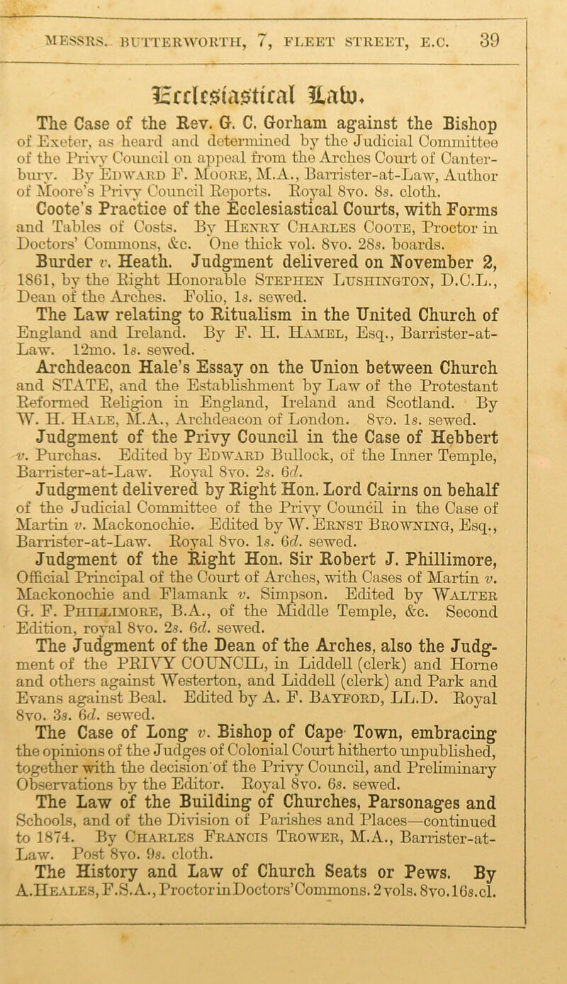 licrUsia^tical llab)^ The Case of the Eev. G. C. Gorham against the Bishop of Exeter, as heard and determined by the Judicial Committee of the Piivy Conncil on appeal from the Arches Court of Canter- bury. By Edward E. Moore, M.A., Barrister-at-Law, Author of Moore’s Pri\w Council Eoports. Royal 8vo. 8s. cloth. Coote’s Practice of the Ecclesiastical Courts, with Forms and Tables of Costs. By HEJfRY Charles Coote, Proctor in Doctors’ Commons, &c. One thick vol. 8vo. 28s. boards. Biirder i\ Heath. Judgment delivered on November 2, 1861, by the Eight Honorable Stephen Lushihgtoh, D.C.L., Dean of the Arches. EoHo, Is. sewed. The Law relating to Ritualism in the United Church of England and Ireland. By E. H. Hamel, Esq., Barrister-at- Law. 12mo. Is. sewed. Archdeacon Hale’s Essay on the Union between Church and STATE, and the Establishment by Law of the Protestant Reformed Religion in England, Ireland and Scotland. By W. H. Hale, M.A., Archdeacon of London. 8vo. Is. sewed. Judgment of the Privy Council in the Case of Hebbert V. Purchas. Edited by Edward Bullock, of the Inner Temple, Barrister-at-Law. Royal 8vo. 2s. 6d. Judgment delivered by Right Hon. Lord Cairns on behalf of the Judicial Committee of the Pri’S'y Council in the Case of Martin v. Mackonochie. Edited by W. Ernst Browning, Esq., Barrister-at-Law. Royal 8vo. Is. 6d. sewed. Judgment of the Right Hon. Sii’ Robert J. Phillimore, Official Principal of the Court of Arches, mth Cases of Martin v. Mackonochie and Flamank v. Simpson. Edited by Walter G. F. Phillimore, B.A., of the Middle Temple, &c. Second Edition, royal 8vo. 2s. 6cZ. sewed. The Judgment of the Dean of the Arches, also the Judg- ment of the PRIVY COUNCIL, in Liddell (clerk) and Home and others against Westerton, and Liddell (clerk) and Park and Evans against Beal. Edited by A. F. Bayeord, LL.D. Royal 8vo. 3s. 6d. sewed. The Case of Long v. Bishop of Cape Town, embracing the opinions of the Judges of Colonial Coui-t hitherto unpublished, together with the decision'of the Privy Council, and Preliminary Observations by the Editor. Royal 8vo. 6s. sewed. The Law of the Building of Churches, Parsonages and Schools, and of the Division of Parishes and Places—continued to 1874. By Charles Francis Trower, M.A., Banister-at- Law. Post 8vo. 9s. cloth. The History and Law of Church Seats or Pews. By A.Heales, F.S. a., Proctor inDoctors’Commons. 2 vols. 8vo.l6s.cl.