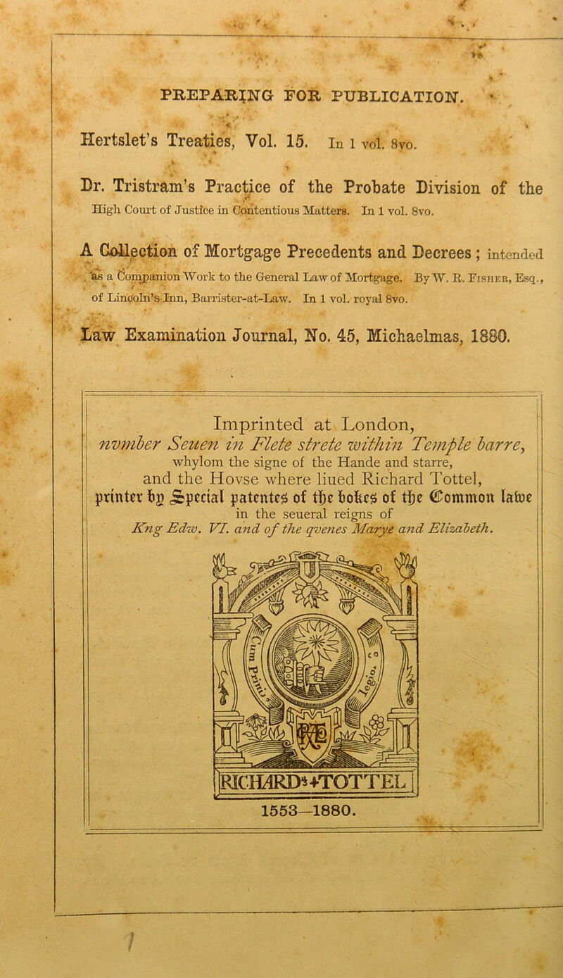 PREPARING FOR PUBLICATION. ^ * >'■ • Hertslet’s Treaties, Vol. 15. in i vol. 8vo. V 'i Dr. Tristram’s Practice of the Probate Division of the High Court of Justice in Contentious Matters. In 1 vol. 8vo. A CoUpction of Mortgage Precedents and Decrees 5 intended . a Companion Work to the General Law of Mortgage. By W. R. Fisher, Rsq., of Lincoln’s Inn, Barrister-at-Law. In 1 vol. royal 8vo. Law Examination Journal, Ho. 45, Michaelmas, 1880. Imprinted at London, nvmher Seue7i in Flete strete within Temple harre^ whylom the signe of the Hande and starre, and the Hovse where lined Richard Tottel, printer tig .Special patented of tbe tiohe^ of tbe ©ommon laine in the seueral reigns of Kng Edw. VI. and of the qvenes Marye and Elizabeth. Rlc™RD*i+TOTTEL 1553—1880.