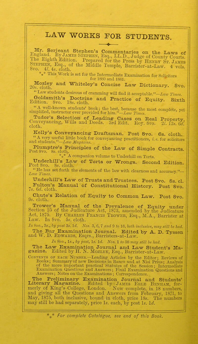 LAW WORKS ROR STUDENTS. —♦— Stephen’s Commentaries on the liaws of bTEPHE-NT, Esq,, LL.D., Judge of County Courts. Ihe Eighth Edition. Prepared for the Press by Heney St. Jaimes ^TEPHEN, Esq., of the Middle Temple, Barrister-at-Law. 4 voE ovo. 4(. 4s. cloth. •'«* This,Work is set for the Intermediate Examination for Solicitors for 1880 and 1881. 20^cfo^ Whiteley’s Concise Law Dictionary. 8vo. “ Law students deshous of cramming will find it acceptable.”—Zai4» Timn E®tt?”8TO.’ i£°doa“® .“students’ hook; the best, because the most complete, yet simphued, instructor ever provided for him.”—Law Times. ^ Tudor’s. Selection of Leading- Cases on Real Property, Conveyancing, Wills and Deeds. 3rd Edit. Roy. 8vo. 21. I2s Grf cloth. Kelly’s Conveyancing- Draftsman. Post 8vo. 6s. cloth, “A very useful little book for conveyancing practitioners, i. e. for soHcitors and students.”—Law Magazine. Po?Sto ^&®cloth^^^°^^^®® Simple Contracts. A companion volume to Underhill on Torts. Underhill’s Law of Torts or Wrong-s. Second Edition. Post bvo. 8s. cloth. “ He has set forth the elements of the law with clearness and accuracy ” Law Times. ' Underhill’s Law of Trusts and Trustees. Post 8vo. 8s. cl. Fulton’s Manual of Constitutional History. Post Svo Is. m. cloth. Chute’s Relation of Equity to Common Law. Post Svo 96'. cloth. Trower’s Manual of the Prevalence of Equity under Section 2o of the Judicature Act, 1873, amended by the Judicature Act, 1875. By Chaeles Feancis Teowee, Esq., M.A., BarrEter at Law. In Svo. 56. cloth. In 8vo., 3s., hy post 3s. Id. Los. 3, 6, 7 and 9 to 16, both inclusive, may still he had. The Bar Examination Journal, Edited hy A. D. Tyssen and W. D. Edwaeds, Esqrs., Barristers-at-Law. In 8vo., Is., hy post, Is. Id. Nos. 1 to 38 may still he had. The Law Examination Journal and Law Student’s Ma- g-azine. Edited by H. N. Mozlby, Esq., Barrister-at-Law. Contents of each Humbee.—Leading Articles by the Editor; Eeviews of Books; Summary of new Decisions in Banco and at Nisi Pitus; Analysis of the more important practical Statutes of the Session; Intermediate Examination Questions and Answers; Final Examination Questions and Answers; Notes on the Examinations; Correspondence. The Preliminary Examination Journal and Students’ Literary Magazine. Edited by James Eele Benham, for- merly of King’s College, London. Now complete, in 18 number's, and giving all the Questions and Answers from February, 1871, to May, 1875, both inclusive, bound in cloth, price 18s. The numbers may still be had separately, price Is. each, by post Is. Id.