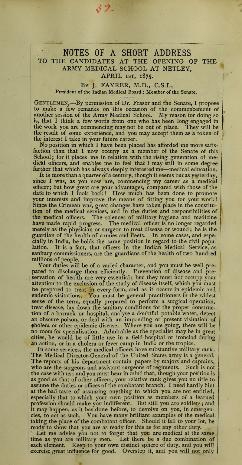 NOTES OF A SHORT ADDRESS TO THE CANDIDATES AT THE OPENING OF THE i ARMY MEDICAL SCHOOL AT NETLEY, APRIL ist, 1875. j By J. FAYRER, M.D., C.S.I., 1 President of the Indian Medical Board; Member of the Senate. Gentlemen,—By permission of Dr. Fraser and the Senate, I propose to make a few remarks on this occasion of the commencement of another session of the Army Medical School. My reason for doing so is, that I think a few words from one who has been long engaged in the work you are commencing may not be out of place. They will be the result of some experience, and you may accept them as a token of j the interest I take in your future career. No position in which I have been placed has afforded me more satis- faction than that I now occupy as a member of the Senate of this School; for it places me in relation with the rising generation of me- dical officers, and enables me to feel that I may still in some degree further that which has always deeply interested me—medical education. 1 It is more than a quarter of a century, though it seems but as yesterday, since I was, as you now are, commencing my career as a medical j officer; but how great are your advantages, compared with those of the date to which I look back! How much has been done to promote your interests and improve the means of fitting you for your work! Since the Crimean war, great changes have taken place in the constitu- tion of the medical services, and in the duties and responsibilities of the medical officers. The sciences of military hygiene and medicine have made rapid progress. The medical officer is no longer regarded merely as the physician or surgeon to treat disease or wound; he is the guardian of the health of armies and fleets. In some cases, and espe- cially in India, he holds the same position in regard to the civil popu- lation. It is a fact, that officers in the Indian Medical Service, as sanitary commissioners, are the guardians of the health of two hundred millions of people. Your duties will be of a varied character, and you must be well pre- pared to discharge them efficiently. Prevention of disease and pre- servation of health are very essential; but they must not occupy your attention to the exclusion of the study of disease itself, which you must I be prepared to treat in every form, and as it occurs in epidemic and endemic visitations. You must be general practitioners in the widest sense of the term, equally prepared to perform a surgical operation, treat disease, lay down the sanitary conditions for the proper construc- tion of a barrack or hospital, analyse a doubtful potable water, detect an obscure poison, or deal with an impending or present visitation of fholera or other epidemic disease. Where you are going, there will be no room for specialisation. Admirable as the specialist may be in great cities, he would be of little use in a field-hospital or ironclad during an action, or in a cholera or fever camp in India or the tropics. In some services, the medical officers have substantive military rank. ! The Medical Director-General of the United States army is a general. The reports of his department contain papers by majors and captains, who are the surgeons and assistant-surgeons of regiments. Such is not the case with us; and you must bear in mind that, though your position is as good as that of other officers, your relative rank gives you no title to assume the duties or offices of the combatant branch. I need hardly hint at the bad taste of assuming anything to which you are not entitled, especially that to which your own position as members of a learned profession should make you indifferent. But still you are soldiers; and it may happen, as it has done before, to devolve on you, in emergen- cies, to act as such. You have many brilliant examples of the medical taking the place of the combatant officer. Should it fall to your lot, be ready to show that you are as ready for this as for any other duty. Let me advise you not to forget that you are medical at the same time as you are military men. Let there be a due combination of each element. Keep to your own distinct sphere of duty, and you will exercise great influence for good. Overstep it, and you will not only