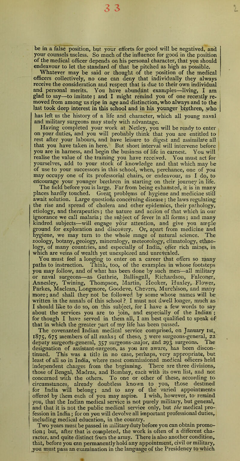 be in a false position, but your efforts for good will be negatived, and your counsels useless. So much of the influence for good in the position of the medical officer depends on his personal character, that you should endeavour to let the standard of that be pitched as high as possible. Whatever may be said or thought of the position of the medical officers collectively, no one can deny that individually they always receive the consideration and respect that is due to their own individual and personal merits. You have abundant examples—living, I am glad to say—to imitate ; and I might rettiind you of one recently re- moved from among us ripe in age and distinction, who always and to the last took deep interest in this school and in his younger brethren, who has left us the history of a life and character, which all young naval and military surgeons may study with advantage. Having completed your work at Netley, you will be ready to enter on your duties, and you will probably think that you are entitled to rest after your labours, and have leisure to digest and assimilate all that you have taken in here. But short interval will intervene before you are in harness, and begin the business of life in earnest. You will realise the value of the training you have received. You must act for yourselves, add to your stock of knowledge and that which may be of use to your successors in this school, when, perchance, one of you may occupy one of its professorial chairs, or endeavour, as I do, to encourage your younger brethren in starting on their journey in life. The field before you is large. Far from being exhausted, it is in many places hardly touched. Grea| problems of hygiene and medicine still await solution. Large questions concerning disease; the laws regulating the rise and spread of cholera and other epidemics, their pathology, etiology, and therapeutics; the nature and action of that which in our ignorance we call malaria; the subject of fever in all forms; and many kindred subjects—will engage your attention, and give you ample I ground for exploration and discovery. Or, apart from medicine and hygiene, we may turn to the whole range of natural science. The zoology, botany, geology, mineralogy, meteorology, climatology, ethno- logy, of many countries, and especially of India, offer rich mines, in which are veins of wealth yet unexplored and unrevealed. You must feel a longing to enter on a career that offers so inany paths to instruction. Think, too, of the examples in whose footsteps you may follow, and of what has been done by such mem—all military or naval surgeons—as Guthrie, Ballingall, Richardson, Falconer, Annesley, Twining, Thompson, Martin, Hooker, Huxley, Flower, Parkes, Maclean, Longmore, Goodeve, Chevers, Murchison, and many more; and shall they not be followed by some whose names will be written in the annals of this school ?. I must not dwell longer, much as I should like to do so, on this subject, for I have a few words to say about the services you are to join, and especially of the Indian ; for though I have served in them all, I am best qualified to speak of that in which the greater part of my life has been passed. The covenanted Indian medical service comprised, on January 1st,, 1:875, 675 members of all ranks; of these, 3 were surgeons-general, 22. deputy surgeods-general, 357 surgeons-major, and 293 surgeons. The designation of assistant-surgeon, as you are aware, has been discon- tinued. This was a title in no ease, perhaps, very appropriate, but least of all so in India, where most commissioned medical officers held independent charges from the beginning. There are three divisions, those of Bengal, Madras, and Bombay, each with its own list, and not concerned with the others. To one or other of these, according to- circumstances, already doubtless known to you, those destined I for India will belong; and to any of the varied appointments 1 offered by them each of you may aspire. I wash, however, to’ remind you, that the Indian medical service is not purely military, but general, I and that it is not the public medical service only, but the medical pro- j fession in India; for on you will devolve all important professional duties, including medical education, in the country. I T wo years must be passed in military duty before you can obtain promo- tion; but, after that is completed, the work is often of a different cha- racter, and quite distinct from the army. There is also another condition, that, before you can permanently hold any appointment, civil or military, you must pass an examination in the language of the Presidency to which