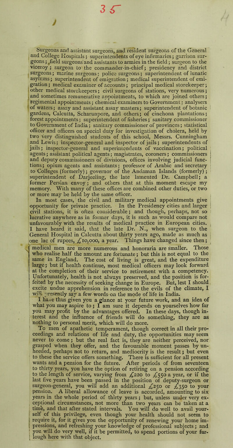 Surgeons and assistant surgeons, and resident surgeons cf the General and College Hospitals; superintendents of eye infirmaries; garrison sur- geons ; ^field surgeons'and assistants to armies in the field; surgeon to the viceroy ; surgeon to the commander-in-chief; presidency and district i surgeons; marine surgeons; police surgeons; superintendent of iunatic asylums; superintendent of emigration; medical superintendent of emi- gration ; medical examiner of accounts; principal medical storekeeper; other medical storekeepers; civil surgeons of stations, very numerous; and sometimes remunerative appointments, to which are joined others; regimental appointments; chemical examiners to Government; analysers of waters; assay and assistant assay masters; superintendent of botanic ! gardens, Calcutta, Scharunpore, and others; of cinchona plantations; forest appointments; superintendent of fisheries; sanitary commissioner to Government of India; sanitary commissioner of provinces; statistical officer and officers on special duty for investigation of cholera, held by two very distinguished students of this school, Messrs. Cunningham and Lewis; inspector-general and inspector of jails; superintendents of jails; inspector-general and superintendents of vaccination; political : agents; assistant political agents; magistrates, coroners; commissioners and deputy commissioners of divisions, offices involving judicial func- j tions; opium agents and assistants; professor of Arabic and secretary ; to Colleges (formerly); governor of the Andaman Islands (formerly); superintendent of Darjeeling, the late lamented Dr. Campbell; a former Persian envoy; and others that at this moment escape my memory. With many of these offices are combined other duties, or two or more may be held by the same officer. , In most cases, the civil and military medical appointments give j opportunity for private practice. In the Presidency cities and larger ] civil stations, it is often considerable; and though, perhaps, not so lucrative anywhere as in former days, it is such as would compare not unfavourably with the results of medical practice in European cities. , I have beard it said, that the late Dr. N., when surgeon to the General Hospital in Calcutta about thirty years ago, made as much as j one lac of rupees, £10,000, a year. Things have changed since then; medical men are more numerous and honoraria are smaller. Those who realise half the amount are fortunate; but this is not equal to the same in England. The cost of living is great, and the expenditure large; but if health continue, most medical officers may look forward at the completion of their service to retirement with a competency. Unfortunately, health is not always preserved, and the position is for- feited by the necessity of seeking change in Europe. But, lest I should. excite undue apprehension in reference to the evils of the climate, I i wiU presently say a few words on the mode of life in India. I have thus given you a glance at your future work, and an idea of what you may aspire to ; I am sure it depends on yourselves how far you may profit by the advantages offered. In these days, though in- : terest and the influence of friends will do something, they are as nothing to personal merit, which will do more. To men of apathetic temperament, though correct in all their pro- ceedings and relations of life and duty, the opportunities may seem never to come ; but the real fact is, they are neither perceived, nor grasped when they offer, and the favourable moment passes by un- heeded, perhaps not to return, and mediocrity is the result; but even to these the service offers something. There is sufficient for all present wants and a pension for the future. After periods of from seventeen to thirty years, you have the option of retiring on a pension according to the length of service, varying from £220 to ^550 a year, or if the last five years have been passed in the position of deputy-surgeon or surgeon-general, you will add an additional ^£250 or ,£350 to your pension. A liberal allowance of leave is accorded, amounting to six years in the whole period of thirty years; but, unless under very ex- ceptional circumstances, not more than two years can be taken at a time, and that after stated intervals. You will do well to avail your- ! self of this privilege, even though your health should not seem to i require it, for it gives you the opportunity of renewing your home im- j pressions, and refreshing your knowledge of professional subjects; and you will do very well, if it be permitted, to spend portions of your fur- ; lough here with that object.