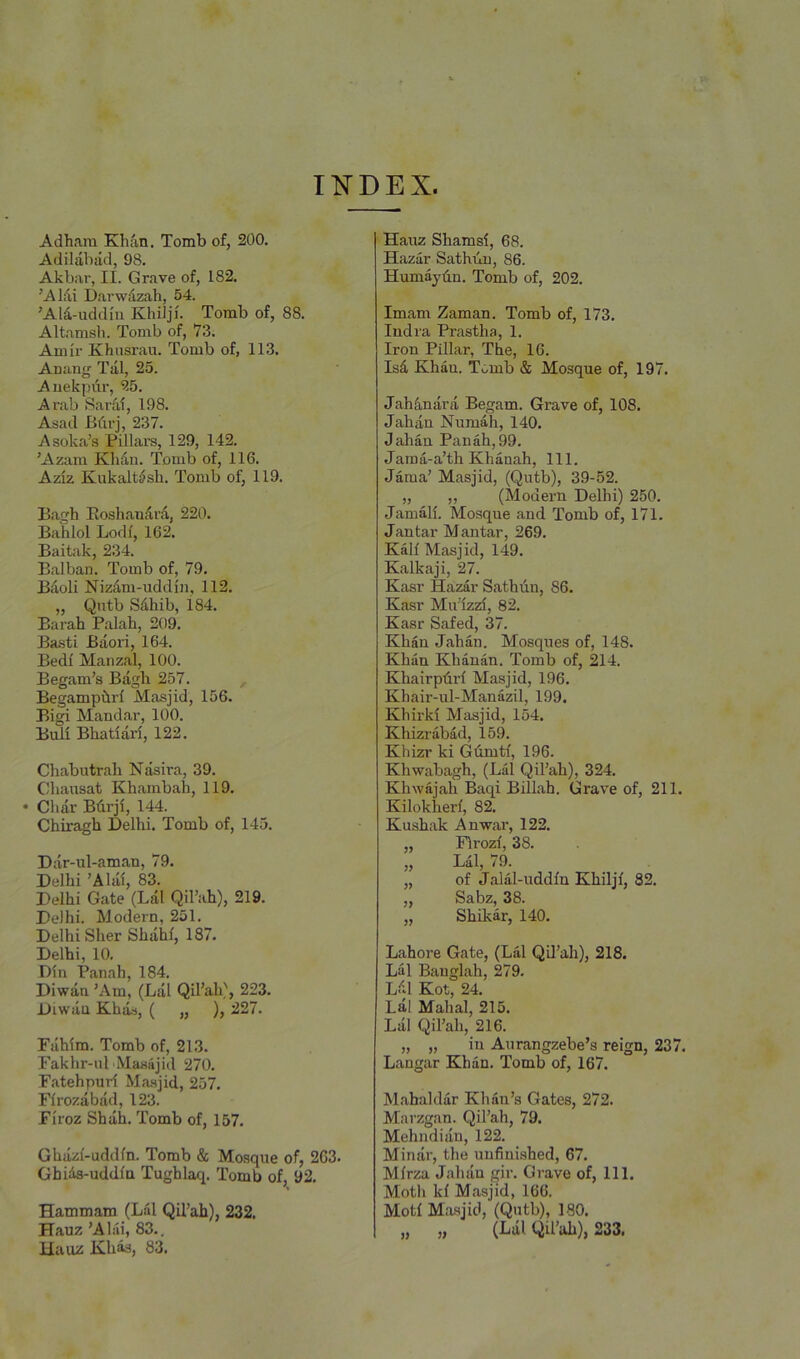 I^^^DEX. Adhara Khan. Tomb of, 200. Adilabad, 98. Akbar, II. Grave of, 182. ’A Mi Darwdzah, 54. ’AM-uddin Khilji. Tomb of, 88. Altamsii. Tomb of, 73. A mil- Khusrau. Tomb of, 113. Anang Tal, 25. Auekpur, 25. Arab SarM, 198. Asad Bdrj, 237. Asoka’s Pillars, 129, 142. ’Azam Khdu. Tomb of, 116. Aziz Kukalt^sh. Tomb of, 119. Bagh Eoshandrd, 220. Bahlol Lodi, 162. Baitak, 234. Balban. Tomb of, 79. Bdoli Nizdm-uddin, 112. „ Qntb Sdhib, 184. Barah Palah, 209. Ba.sti Baori, 164. Bed! Manzal, 100. Begam’s Bagh 257. Begampilrl Masjid, 156. Bigi Mandar, 100. Buli Bhatiari, 122. Chabutrali Nasira, 39. ChaiTsat Khambah, 119. • Cliar Bdrji, 144. Chiragh Delhi. Tomb of, 145. Dar-ul-aman, 79. Delhi ’Alai, 83. Delhi Gate (Lai Qil’ah), 219. Delhi. Modern, 251. Delhi Sher Shahl, 187. Delhi, 10. Din Panah, 184. Diwan ’Am, (Lai Qil’ah', 223. Diwan Khij, ( „ ), 227. Fiihim. Tomb of, 213. Fakhr-ul Masajid 270. Fatehpuri Ma.sjid, 257. Firozabad, 123. Firoz Shah. Tomb of, 157. Ghazi-uddfn. Tomb & Mosque of, 263. Ghids-uddin Tughlaq. Tomb of, 92. Hammam (Lai Qil’ah), 232. Hauz ’A Mi, 83.. Haoz KliM, 83. Hauz Shamsi, 68. Hazar Sathuu, 86. Humaydn. Tomb of, 202. Imam Zaman. Tomb of, 173. Indra Prastha, 1. Iron Pillar, The, 16. Isd Khan. Tomb & Mosque of, 197. Jahdnara Begam. Grave of, 108. Jahan Numah, 140. Jahan Panah, 99. Jama-a’th Khanah, 111. Jama’ Masjid, (Qutb), 39-52. „ „ (Modern Delhi) 250. Jamali. Mosque and Tomb of, 171. Jantar Mantar, 269. Kail Masjid, 149. Kalkaji, 27. Kasr Hazar Sathdn, 86. Kasr Mu'izzi, 82. Kasr Safed, 37. Khan Jahan. Mosques of, 148. Khan Khanan. Tomb of, 214. Khairpdrl Masjid, 196. Khair-ul-Manazil, 199. Khirki Masjid, 154. Khizrabad, 159. Khizr ki Gdmti, 196. Khwabagh, (Lai Qil’ah), 324. Khwajah Baqi Billah. Grave of, 211. Kilokheri, 82. Kushak Anwar, 122. „ Flrozi, 38. ,, Lai, 79. „ of Jalal-uddfu Khiljf, 82. „ Sabz, 38. „ Shikar, 140. Lahore Gate, (Lai Qil’ah), 218. Lai Bauglah, 279. Ldl Kot, 24. Lai Mahal, 215. Lai Qil’ah, 216. „ „ in Aurangzebe’s reign, 237. Langar Khan. Tomb of, 167. Mahaldar Khau’s Gates, 272. Marzgan. Qil’ah, 79. Mehndian, 122. Minar, the unfinished, 67. Mirza Jahan gir. Grave of. 111. Motli kl Masjid, 166. Moti Masjid, (Qutb), 180. „ „ (Liil Qil’ah), 233.