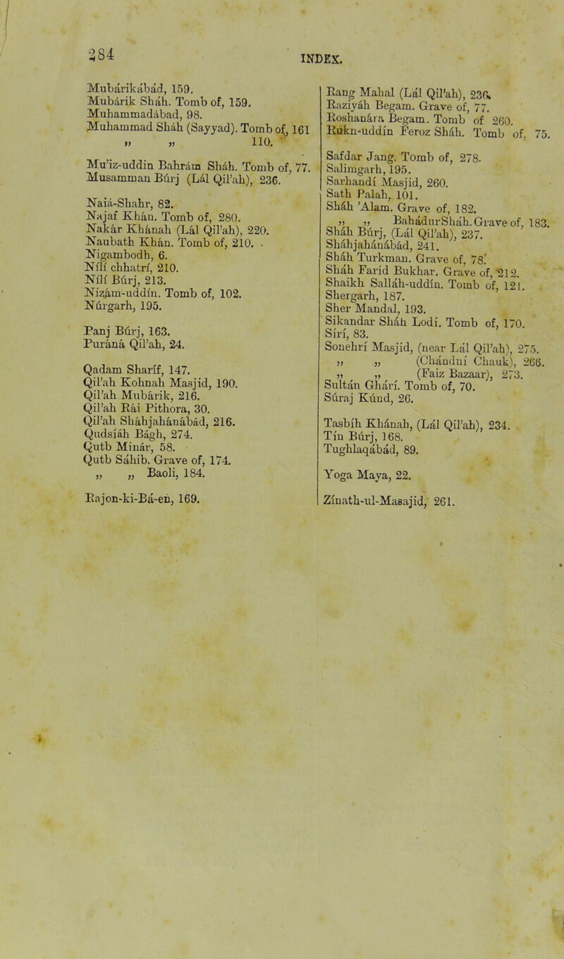 384 INDEX. Mubarikabad, 159. Mubdrik Shah. Tomb of, 159, Muhammadilbad, 98. Muhammad Shah (Sayyad). Tomb of, 161 »> » 110. Mu’iz-uddin Bahrdm Shdh. Tomb of, 77. Musammau Bdrj (Ldl Qil’ah), 236. Naid-Shahr, 82. Najaf Khan. Tomb of, 280. Nakar Khdnali (Lai QiTah), 220. Naubath Khan. Tomb of, 210. • Nigambodh, 6. Nlh' chhatrf, 210. Nllf Bdrj, 213. Nizam-uddfn. Tomb of, 102. Ndrgarh, 195. Panj BdrJ, 163. Purana Qil’ah, 24. Qadam Sharif, 147. Qil’ah Kohnah Masjid, 190. Qil’ah Mubarik, 216. Qil’ah Rai Pithora, 30. Qil’ah Shahjahanabad, 216. Qudslah Bagh, 274. Qutb Minar, 58. Qutb Sahib. Grave of, 174. „ „ Baoli, 184. Rajon-ki-Ba-en, 169. Rang Mahal (Lai Qil’ah), 236. Raziyah Begam. Grave of, 77. Roshandra Begam. Tomb of 260. Rdknmddln Feroz Shdh. Tomb of, 75. Safdar Jang. Tomb of, 278. Salimgarh, 195. Sarhandl Masjid, 260. Sath Palali, 101. Shdh ’Alam. Grave of, 182. ,) „ BahadurShah. Grave of, 18 Shdh Biirj, (Lai Qil’ah), 237. Shdhjahdndbad, 241. Shdh Turkman. Grave of, 78.' Shah Farid Bukhar. Grave of, '212. Shaikh Sallah-uddln. Tomb of, 121. Shergarh, 187. Sher Mandal, 193. Sikandar Shdh Lodi. Tomb of, 170. Siri, 83. Souehri Masjid, (near Lai Qil’ah), 275. )j }, (Chaudui Chauk), 266. „ (Faiz Bazaar), 273. Sultan Ghari. Tomb of, 70. Sdraj Kiiud, 26. Ttisbih Khdnah, (Lai Qil’ah), 234. Tin Bdrj, 168. Tughlaqabad, 89. Yoga Maya, 22. Zinath-ixl-Masajid, 261.