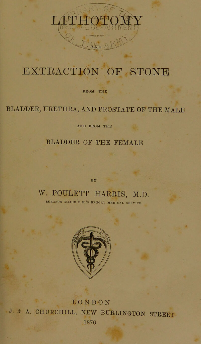 EXTEACTION OP, STONE FROM THE BLADDEE, UEETHRA, AND PROSTATE OF THE MALE AND FROM THE BLADDER OF THE FEMALE W. POULBTT HARRIS, M.D. SURGKON MAJOR BKNGAT* MKDTCAL SKRVICK LONDON J. & A. CHURCHILL, NEAV BURLINGTON STREET 1876