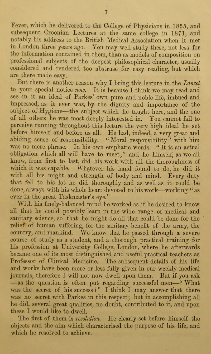 Fever, which he delivered to the College of Physicians in 1855, and subsequent Croonian Lectures at the same college in 1871, and notably his address to the British Medical Association when it met in London three years ago. You may well study these, not less for the information contained in them, than as models of composition on professional subjects of the deepest philosophical character, usually considered and rendered too abstruse for easy reading, but which are there made easy. But there is another reason why I bring this lecture in the Lancet to your special notice now. It is because I think we may read and see in it an ideal of Parkes’ own pure and noble life, imbued and impressed, as it ever was, by the dignity and importance of the subject of Hygiene—the subject which he taught here, and the one of all others he was most deeply interested in. You cannot fail to perceive running throughout this lecture the very high ideal he set before himself and before us all. He had, indeed, a very great and abiding sense of responsibility. “ Moral responsibility ” with him was no mere phrase. In his own emphatic words—“ It is an actual obligation which all will have to meet;” and he himself, as we all know, from first to last, did his work with all the thoroughness of which it was capable. Whatever his hand found to do, he did it with all his might and strength of body and mind. Every duty that fell to his lot he did thoroughly and as well as it could be done, always with his whole heart devoted to his work—working “ as ever in the great Taskmaster’s eye.” With his finely-balanced mind he worked as if he desired to know all that he could possibly learn in the wide range of medical and sanitary science, so that he might do all that could be done for the relief of human suffering, for the sanitary benefit of the army, the country, and mankind. We know that he passed through a severe course of study as a student, and a thorough practical training for his profession at University College, London, where he afterwards became one of its most distinguished and useful practical teachers as Professor of Clinical Medicine. The subsequent details of his life and works have been more or less fully given in our Aveekly medical journals, therefore I will not now dwell upon them. But if you ask —as the question is often put regarding successful men—“ What was the secret of his success 1 ” I think I may answer that there was no secret with Parkes in this respect; but in accomplishing all he did, several great qualities, no doubt, contributed to it, and upon these I would like to dwell. The first of them is resolution. He clearly set before himself the objects and the aim which characterised the purpose of his life, and which he resolved to achieve.