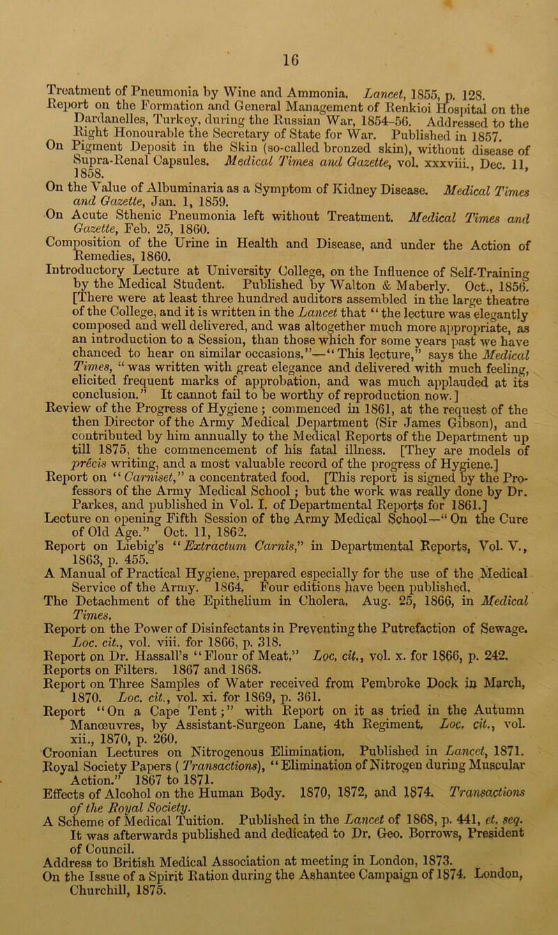 Treatment of Pneumonia by Wine and Ammonia. Lancet, 1855, p. 128. Pteport on the Formation and General Management of Renkioi Hospital on the Dardanelles, Turkey, during the Russian War, 1854-56. Addressed to the Right Honourable the Secretary of State for War. Published in 1857. On Pigment Deposit in the Skin (so-called bronzed skin), without disease of Supra-Renal Capsules. Medical Times and Gazette, vol. xxxviii. Dec. 11 1858. On the Value of Albuminaria as a Symptom of Kidney Disease. Medical Times and Gazette, Jan. 1, 1859. On Acute Sthenic Pneumonia left without Treatment. Medical Times and Gazette, Feb. 25, 1860. Composition of the Urine in Health and Disease, and under the Action of Remedies, 1860. Introductory Lecture at University College, on the Influence of Self-Training by the Medical Student. Published by Walton & Maberly. Oct., 1856. [There were at least three hundred auditors assembled in the large theatre of the College, and it is written in the Lancet that “ the lecture was elegantly composed and well delivered, and was altogether much more appropriate, as an introduction to a Session, than those which for some years past we have chanced to hear on similar occasions.”—“ This lecture,” says the Medical Times, “ was written with great elegance and delivered with much feeling, elicited frequent marks of approbation, and was much applauded at its conclusion.” It cannot fail to be worthy of reproduction now.] Review of the Progress of Hygiene ; commenced in 1861, at the request of the then Director of the Army Medical Department (Sir James Gibson), and contributed by him annually to the Medical Reports of the Department up till 1875, the commencement of his fatal illness. [They are models of precis writing, and a most valuable record of the progress of Hygiene.] Report on “ Carniset,” a concentrated food. [This report is signed by the Pro- fessors of the Army Medical School; but the work was really done by Dr. Parkes, and published in Vol. I. of Departmental Reports for 1861.] Lecture on. opening Fifth Session of the Army Medical School—“ On the Cure of Old Age.” Oct. 11, 1862. Report on Liebig’s ‘ ‘ Extractum Carnis,” in Departmental Reports, Vol. V., 1863, p. 455. A Manual of Practical Hygiene, prepared especially for the use of the Medical Service of the Army. 1864, Four editions have been published. The Detachment of the Epithelium in Cholera. Aug. 25, 1866, in Medical Times. Report on the Power of Disinfectants in Preventing the Putrefaction of Sewage. Loc. cit., vol. viii. for 1866, p. 318. Report on Dr. Hassall’s “Flour of Meat.” Loc, cit,, vol. x. for 1866, p. 242. Reports on Filters. 1867 and 1868. Report on Three Samples of Water received from Pembroke Dock in March, 1870. Loc. cit., vol. xi. for 1S69, p. 361. Report “On a Cape Tent;” with Report on it as tried in the Autumn Manoeuvres, by Assistant-Surgeon Lane, 4th Regiment, Loc, cit., vol. xii., 1870, p. 260. Croonian Lectures on Nitrogenous Elimination, Published in Lancet, 1871. Royal Society Papers ( Transactions), “Elimination of Nitrogen during Muscular Action.” 1867 to 1871- Effects of Alcohol on the Human Body. 1870, 1872, and I§74. Transactions of the Royal Society. A Scheme of Medical Tuition. Published in the Lancet of 1S68, p. 441, et. seq. It was afterwards published and dedicated to Dr. Geo. Borrows, President of Council. Address to British Medical Association at meeting in London, 1873. On the Issue of a Spirit Ration during the Ashantee Campaign of 1874. London, Churchill, 1875.