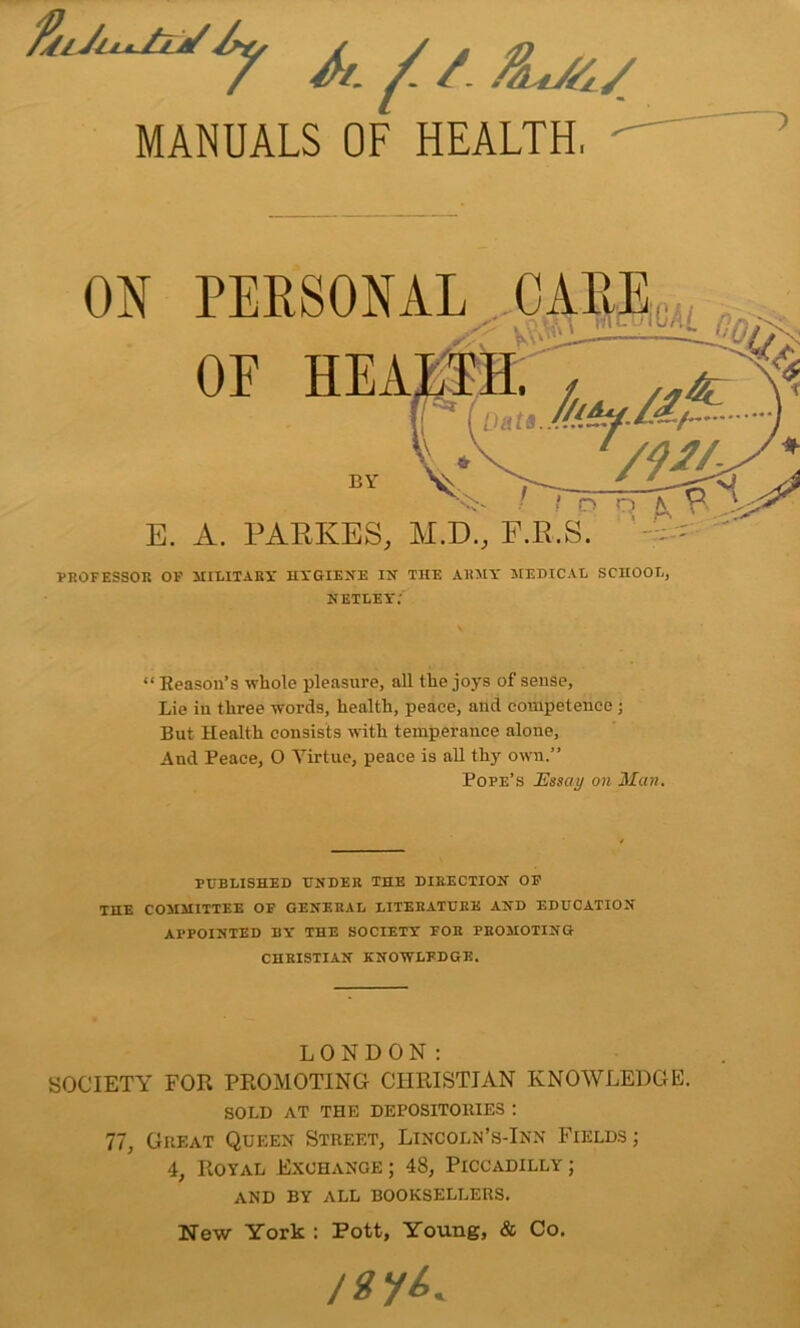 A/, y! /. /ht/6/ MANUALS OF HEALTH, E. PERSONAL CARE,, & A. PARKES, M.D., F.R.S. PROFESSOR OF MILITARY HYGIENE IN THE ARMY MEDICAL SCHOOL, NETLEY.' “ Reason’s whole pleasure, all the joys of sense. Lie in three words, health, peace, and competence ; But Health consists with temperance alone. And Peace, O Virtue, peace is all thy own.” Pope’s Essay on Man. PUBLISHED UNDER THE DIRECTION OF THE COMMITTEE OF GENERAL LITERATURE AND EDUCATION APPOINTED BY THE SOCIETY FOE PROMOTING CHRISTIAN KNOWLEDGE. LONDON: SOCIETY FOR PROMOTING CHRISTIAN KNOWLEDGE. SOLD AT THE DEPOSITORIES : 77, Great Queen Street, Lincoln’s-Inn Fields ; 4, Royal Exchange ; 48, Piccadilly ; AND BY ALL BOOKSELLERS. New York : Pott, Young, & Co. /gy^