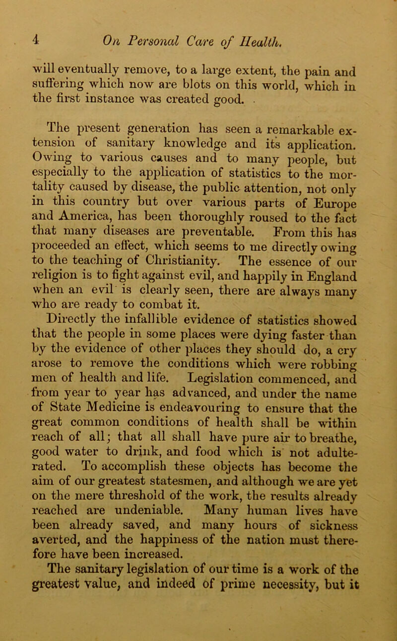 will eventually remove, to a large extent, the pain and suffering which now are blots on this world, which in the first instance was created good. . The present generation has seen a remarkable ex- tension of sanitary knowledge and its application. Owing to various causes and to many people, but especially to the application of statistics to the mor- tality caused by disease, the public attention, not only in this country but over various parts of Europe and America, has been thoroughly roused to the fact that many diseases are preventable. From this has proceeded an effect, which seems to me directly owing to the teaching of Christianity. The essence of our religion is to fight against evil, and happily in England when an evil is clearly seen, there are always many who are ready to combat it. Directly the infallible evidence of statistics showed that the people in some places were dying faster than by the evidence of other places they should do, a cry arose to remove the conditions which were robbing men of health and life. Legislation commenced, and from year to year has advanced, and under the name of State Medicine is endeavouring to ensure that the great common conditions of health shall be within reach of all; that all shall have pure air to breathe, good water to drink, and food which is not adulte- rated. To accomplish these objects has become the aim of our greatest statesmen, and although we are yet on the mere threshold of the work, the results already reached are undeniable. Many human lives have been already saved, and many hours of sickness averted, and the happiness of the nation must there- fore have been increased. The sanitary legislation of our time is a work of the greatest value, and indeed of prime necessity, but it
