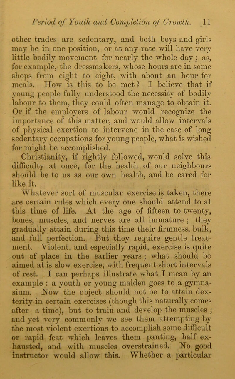 other trades are sedentary, and both boys and girls may be in one position, or at any rate will have very little bodily movement for nearly the whole day; as, for example, the dressmakers, whose hours are in some shops from eight to eight, with about an hour for meals. How is this to be met 1 I believe that if young people fully understood the necessity of bodily labour to them, they could often manage to obtain it. Or if the employers of labour would recognize the importance of this matter, and would allow intervals of physical exertion to intervene in the case of long sedentary occupations for young people, what is wished for might be accomplished. Christianity, if rightly followed, would solve this difficulty at once, for the health of our neighbours should be to us as our own health, and be cared for like it. Whatever sort of muscular exercise is taken, there are certain rules which every one should attend to at this time of life. At the age of fifteen to twenty, bones, muscles, and nerves are all immature ; they gradually attain during this time their firmness, bulk, and full perfection. But they require gentle treat- ment. Violent, and especially rapid, exercise is quite out of place in the earlier years; what should be aimed at is slow exercise, with frequent short intervals of rest. I can perhaps illustrate what I mean by an example : a youth or young maiden goes to a gymna- sium. How the object should not be to attain dex- terity in certain exercises (though this naturally comes after a time), but to train and develop the muscles ; and yet very commonly we see them attempting by the most violent exertions to accomplish some difficult or rapid feat which leaves them panting, half ex- hausted, and with muscles overstrained. No good instructor would allow this. Whether a particular