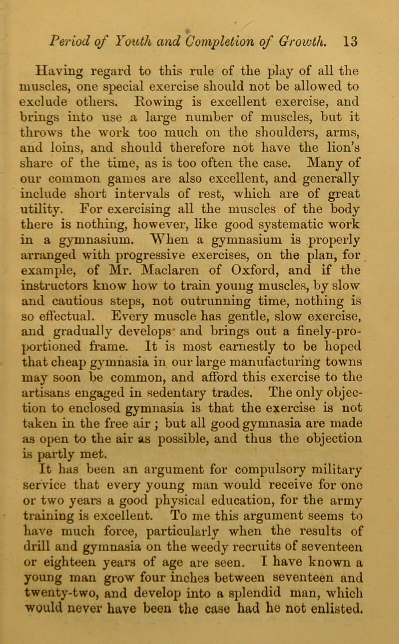 Having regard to this rule of the play of all the muscles, one special exercise should not be allowed to exclude others. Rowing is excellent exercise, and brings into use a large number of muscles, but it throws the 'work too much on the shoulders, arms, and loins, and should therefore not have the lion’s share of the time, as is too often the case. Many of our common games are also excellent, and generally include short intervals of rest, which are of great utility. For exercising all the muscles of the body there is nothing, however, like good systematic work in a gymnasium. When a gymnasium is properly arranged with progressive exercises, on the plan, for example, of Mr. Maclaren of Oxford, and if the instructors know how to train young muscles, by slow and cautious steps, not outrunning time, nothing is so effectual. Every muscle has gentle, slow exercise, and gradually develops’ and brings out a finely-pro- portioned frame. It is most earnestly to be hoped that cheap gymnasia in our large manufacturing towns may soon be common, and afford this exercise to the artisans engaged in sedentary trades. The only objec- tion to enclosed gymnasia is that the exercise is not taken in the free air; but all good gymnasia are made as open to the air as possible, and thus the objection is partly met. It has been an argument for compulsory military service that every young man would receive for one or two years a good physical education, for the army training is excellent. To me this argument seems to have much force, particularly when the results of drill and gymnasia on the weedy recruits of seventeen or eighteen years of age are seen. I have known a young man grow four inches between seventeen and twenty-two, and develop into a splendid man, which would never have been the case had he not enlisted.